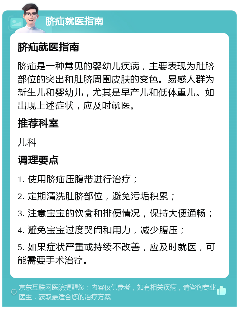 脐疝就医指南 脐疝就医指南 脐疝是一种常见的婴幼儿疾病，主要表现为肚脐部位的突出和肚脐周围皮肤的变色。易感人群为新生儿和婴幼儿，尤其是早产儿和低体重儿。如出现上述症状，应及时就医。 推荐科室 儿科 调理要点 1. 使用脐疝压腹带进行治疗； 2. 定期清洗肚脐部位，避免污垢积累； 3. 注意宝宝的饮食和排便情况，保持大便通畅； 4. 避免宝宝过度哭闹和用力，减少腹压； 5. 如果症状严重或持续不改善，应及时就医，可能需要手术治疗。