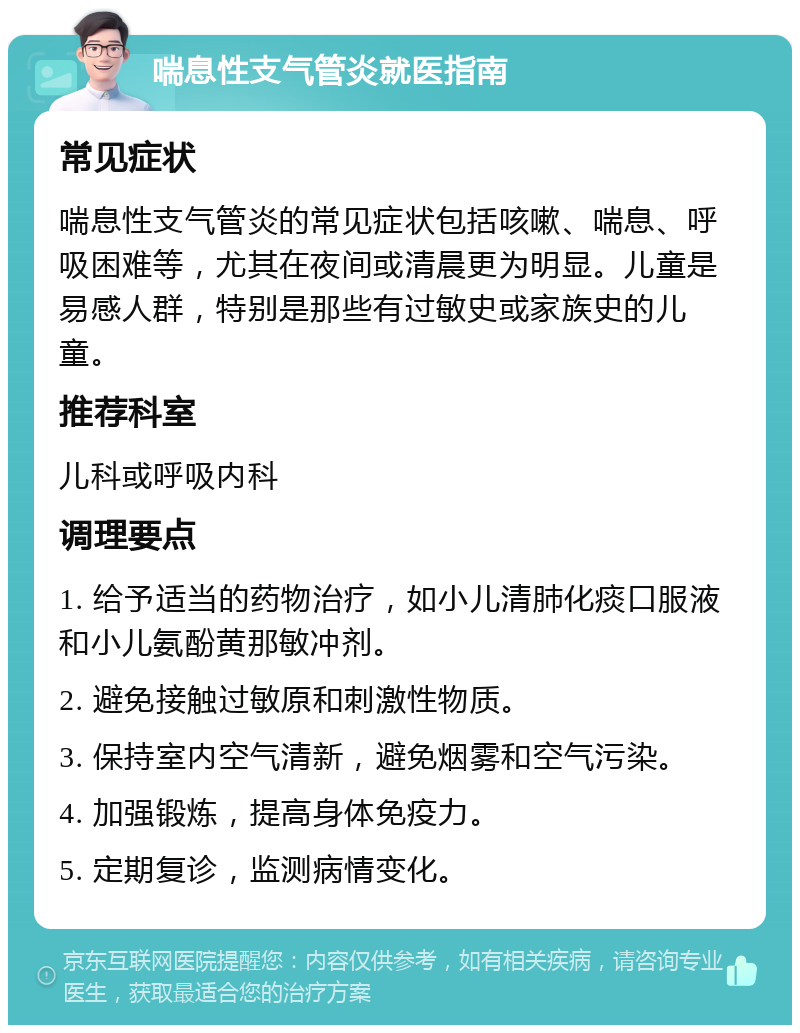 喘息性支气管炎就医指南 常见症状 喘息性支气管炎的常见症状包括咳嗽、喘息、呼吸困难等，尤其在夜间或清晨更为明显。儿童是易感人群，特别是那些有过敏史或家族史的儿童。 推荐科室 儿科或呼吸内科 调理要点 1. 给予适当的药物治疗，如小儿清肺化痰口服液和小儿氨酚黄那敏冲剂。 2. 避免接触过敏原和刺激性物质。 3. 保持室内空气清新，避免烟雾和空气污染。 4. 加强锻炼，提高身体免疫力。 5. 定期复诊，监测病情变化。