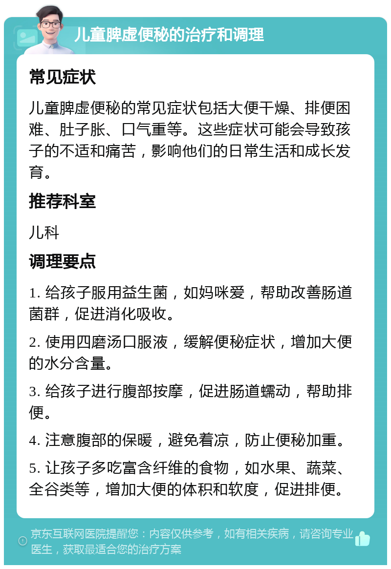 儿童脾虚便秘的治疗和调理 常见症状 儿童脾虚便秘的常见症状包括大便干燥、排便困难、肚子胀、口气重等。这些症状可能会导致孩子的不适和痛苦，影响他们的日常生活和成长发育。 推荐科室 儿科 调理要点 1. 给孩子服用益生菌，如妈咪爱，帮助改善肠道菌群，促进消化吸收。 2. 使用四磨汤口服液，缓解便秘症状，增加大便的水分含量。 3. 给孩子进行腹部按摩，促进肠道蠕动，帮助排便。 4. 注意腹部的保暖，避免着凉，防止便秘加重。 5. 让孩子多吃富含纤维的食物，如水果、蔬菜、全谷类等，增加大便的体积和软度，促进排便。