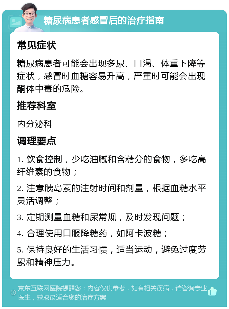 糖尿病患者感冒后的治疗指南 常见症状 糖尿病患者可能会出现多尿、口渴、体重下降等症状，感冒时血糖容易升高，严重时可能会出现酮体中毒的危险。 推荐科室 内分泌科 调理要点 1. 饮食控制，少吃油腻和含糖分的食物，多吃高纤维素的食物； 2. 注意胰岛素的注射时间和剂量，根据血糖水平灵活调整； 3. 定期测量血糖和尿常规，及时发现问题； 4. 合理使用口服降糖药，如阿卡波糖； 5. 保持良好的生活习惯，适当运动，避免过度劳累和精神压力。