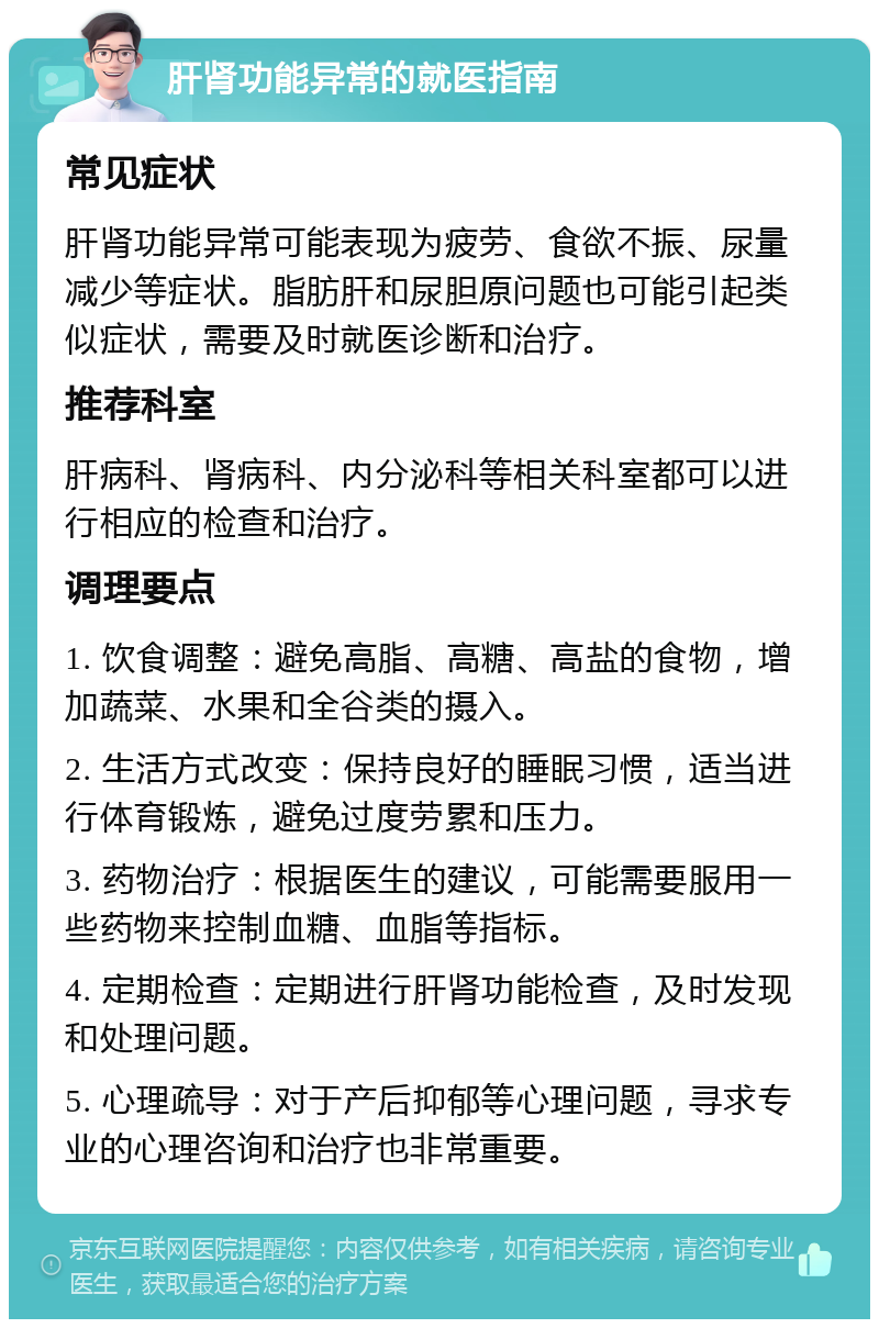 肝肾功能异常的就医指南 常见症状 肝肾功能异常可能表现为疲劳、食欲不振、尿量减少等症状。脂肪肝和尿胆原问题也可能引起类似症状，需要及时就医诊断和治疗。 推荐科室 肝病科、肾病科、内分泌科等相关科室都可以进行相应的检查和治疗。 调理要点 1. 饮食调整：避免高脂、高糖、高盐的食物，增加蔬菜、水果和全谷类的摄入。 2. 生活方式改变：保持良好的睡眠习惯，适当进行体育锻炼，避免过度劳累和压力。 3. 药物治疗：根据医生的建议，可能需要服用一些药物来控制血糖、血脂等指标。 4. 定期检查：定期进行肝肾功能检查，及时发现和处理问题。 5. 心理疏导：对于产后抑郁等心理问题，寻求专业的心理咨询和治疗也非常重要。