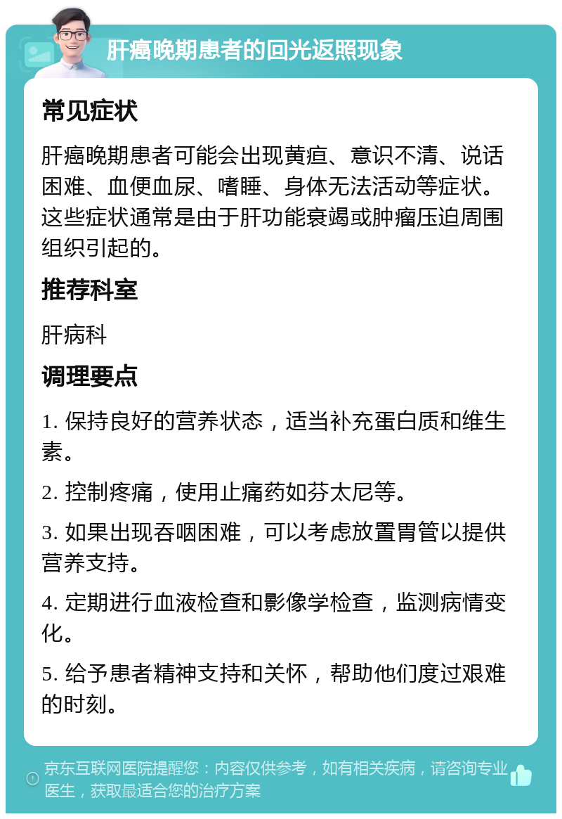 肝癌晚期患者的回光返照现象 常见症状 肝癌晚期患者可能会出现黄疸、意识不清、说话困难、血便血尿、嗜睡、身体无法活动等症状。这些症状通常是由于肝功能衰竭或肿瘤压迫周围组织引起的。 推荐科室 肝病科 调理要点 1. 保持良好的营养状态，适当补充蛋白质和维生素。 2. 控制疼痛，使用止痛药如芬太尼等。 3. 如果出现吞咽困难，可以考虑放置胃管以提供营养支持。 4. 定期进行血液检查和影像学检查，监测病情变化。 5. 给予患者精神支持和关怀，帮助他们度过艰难的时刻。