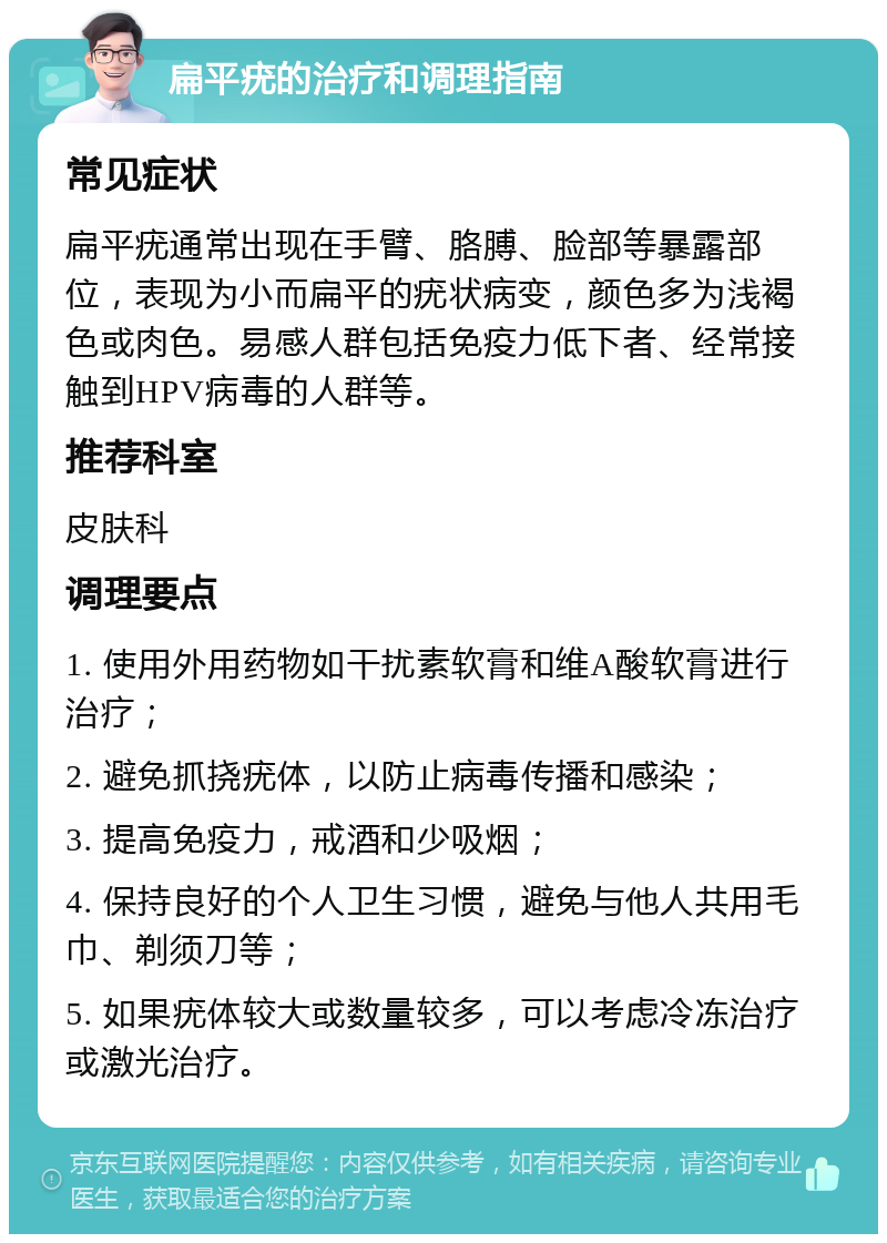 扁平疣的治疗和调理指南 常见症状 扁平疣通常出现在手臂、胳膊、脸部等暴露部位，表现为小而扁平的疣状病变，颜色多为浅褐色或肉色。易感人群包括免疫力低下者、经常接触到HPV病毒的人群等。 推荐科室 皮肤科 调理要点 1. 使用外用药物如干扰素软膏和维A酸软膏进行治疗； 2. 避免抓挠疣体，以防止病毒传播和感染； 3. 提高免疫力，戒酒和少吸烟； 4. 保持良好的个人卫生习惯，避免与他人共用毛巾、剃须刀等； 5. 如果疣体较大或数量较多，可以考虑冷冻治疗或激光治疗。