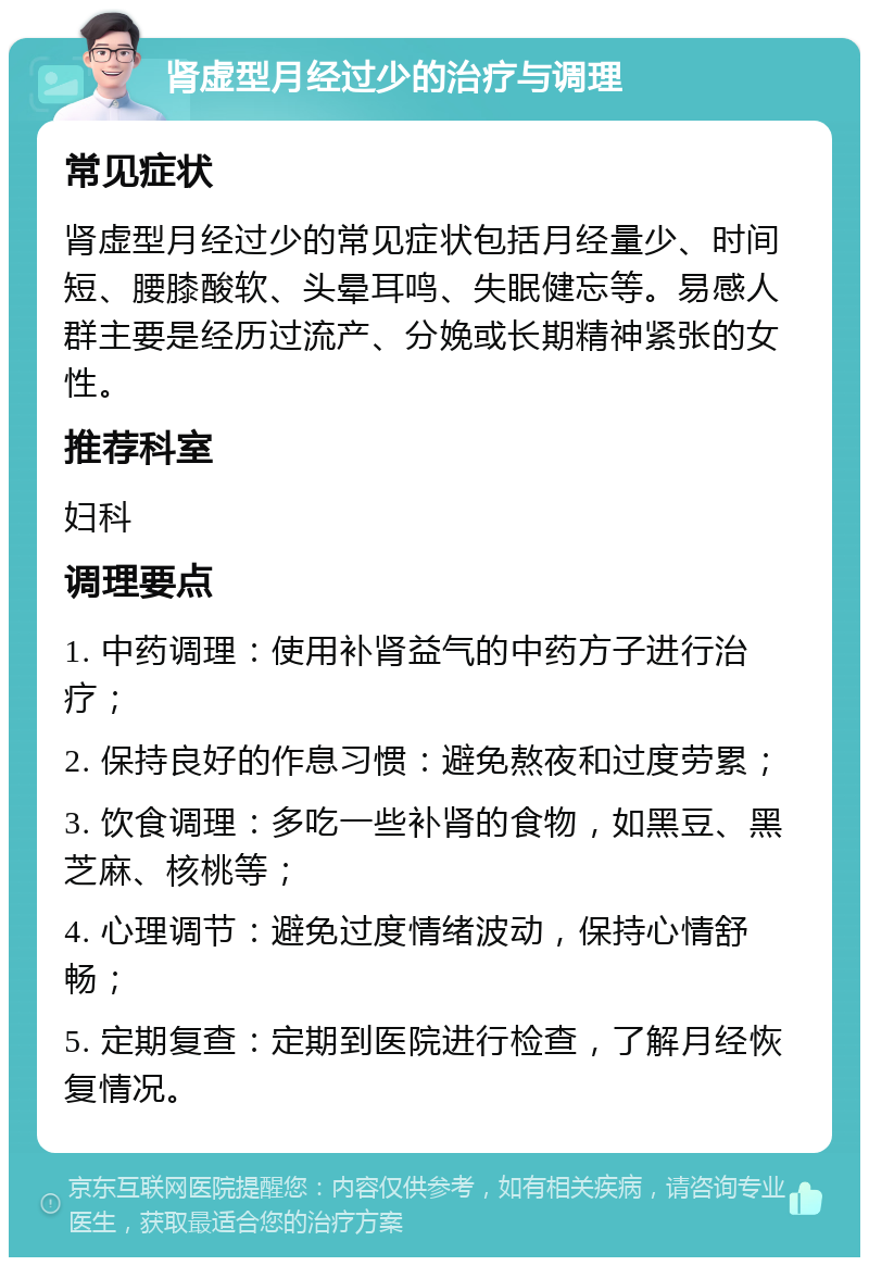 肾虚型月经过少的治疗与调理 常见症状 肾虚型月经过少的常见症状包括月经量少、时间短、腰膝酸软、头晕耳鸣、失眠健忘等。易感人群主要是经历过流产、分娩或长期精神紧张的女性。 推荐科室 妇科 调理要点 1. 中药调理：使用补肾益气的中药方子进行治疗； 2. 保持良好的作息习惯：避免熬夜和过度劳累； 3. 饮食调理：多吃一些补肾的食物，如黑豆、黑芝麻、核桃等； 4. 心理调节：避免过度情绪波动，保持心情舒畅； 5. 定期复查：定期到医院进行检查，了解月经恢复情况。