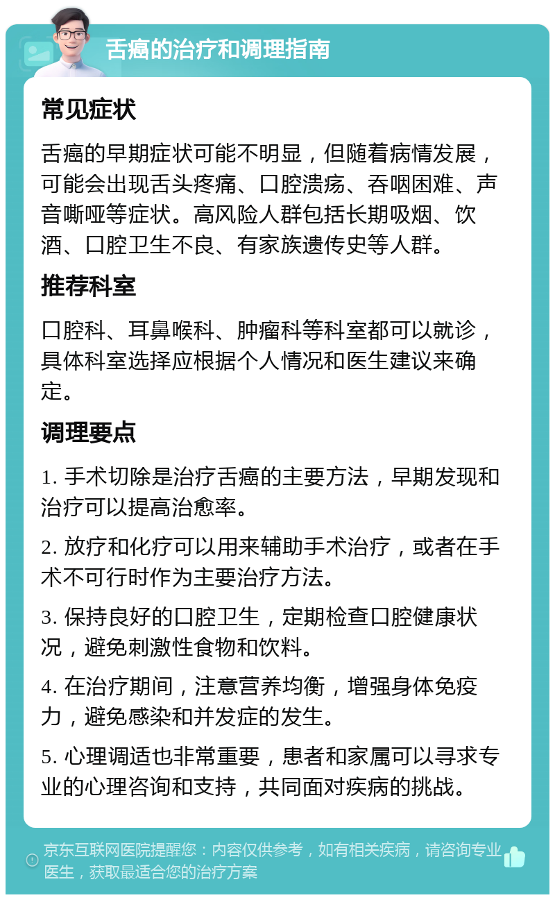 舌癌的治疗和调理指南 常见症状 舌癌的早期症状可能不明显，但随着病情发展，可能会出现舌头疼痛、口腔溃疡、吞咽困难、声音嘶哑等症状。高风险人群包括长期吸烟、饮酒、口腔卫生不良、有家族遗传史等人群。 推荐科室 口腔科、耳鼻喉科、肿瘤科等科室都可以就诊，具体科室选择应根据个人情况和医生建议来确定。 调理要点 1. 手术切除是治疗舌癌的主要方法，早期发现和治疗可以提高治愈率。 2. 放疗和化疗可以用来辅助手术治疗，或者在手术不可行时作为主要治疗方法。 3. 保持良好的口腔卫生，定期检查口腔健康状况，避免刺激性食物和饮料。 4. 在治疗期间，注意营养均衡，增强身体免疫力，避免感染和并发症的发生。 5. 心理调适也非常重要，患者和家属可以寻求专业的心理咨询和支持，共同面对疾病的挑战。