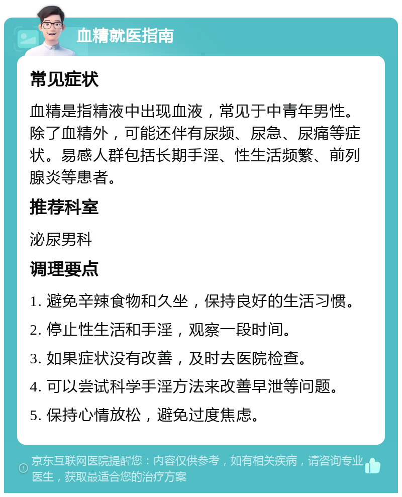 血精就医指南 常见症状 血精是指精液中出现血液，常见于中青年男性。除了血精外，可能还伴有尿频、尿急、尿痛等症状。易感人群包括长期手淫、性生活频繁、前列腺炎等患者。 推荐科室 泌尿男科 调理要点 1. 避免辛辣食物和久坐，保持良好的生活习惯。 2. 停止性生活和手淫，观察一段时间。 3. 如果症状没有改善，及时去医院检查。 4. 可以尝试科学手淫方法来改善早泄等问题。 5. 保持心情放松，避免过度焦虑。