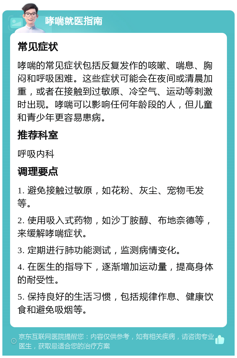 哮喘就医指南 常见症状 哮喘的常见症状包括反复发作的咳嗽、喘息、胸闷和呼吸困难。这些症状可能会在夜间或清晨加重，或者在接触到过敏原、冷空气、运动等刺激时出现。哮喘可以影响任何年龄段的人，但儿童和青少年更容易患病。 推荐科室 呼吸内科 调理要点 1. 避免接触过敏原，如花粉、灰尘、宠物毛发等。 2. 使用吸入式药物，如沙丁胺醇、布地奈德等，来缓解哮喘症状。 3. 定期进行肺功能测试，监测病情变化。 4. 在医生的指导下，逐渐增加运动量，提高身体的耐受性。 5. 保持良好的生活习惯，包括规律作息、健康饮食和避免吸烟等。