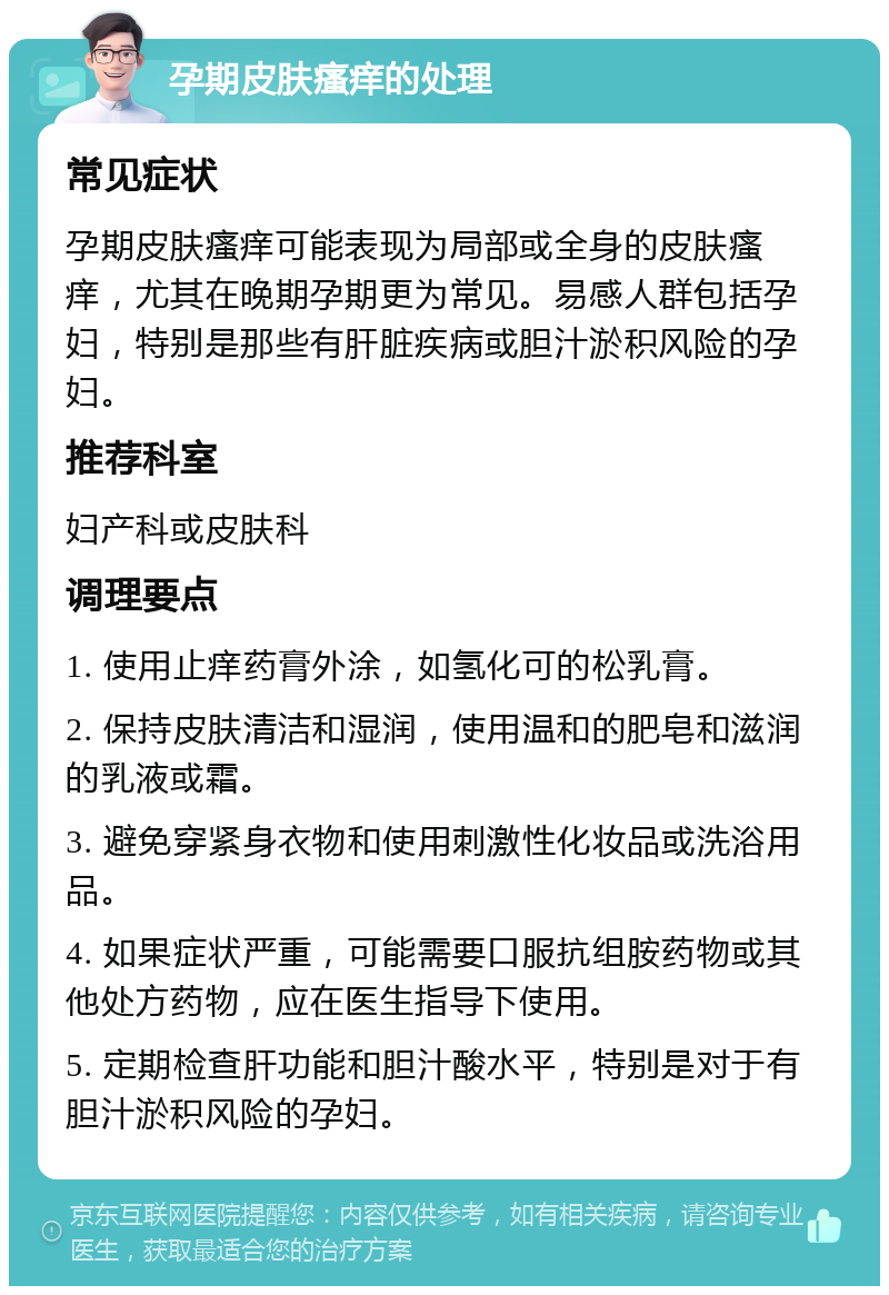 孕期皮肤瘙痒的处理 常见症状 孕期皮肤瘙痒可能表现为局部或全身的皮肤瘙痒，尤其在晚期孕期更为常见。易感人群包括孕妇，特别是那些有肝脏疾病或胆汁淤积风险的孕妇。 推荐科室 妇产科或皮肤科 调理要点 1. 使用止痒药膏外涂，如氢化可的松乳膏。 2. 保持皮肤清洁和湿润，使用温和的肥皂和滋润的乳液或霜。 3. 避免穿紧身衣物和使用刺激性化妆品或洗浴用品。 4. 如果症状严重，可能需要口服抗组胺药物或其他处方药物，应在医生指导下使用。 5. 定期检查肝功能和胆汁酸水平，特别是对于有胆汁淤积风险的孕妇。