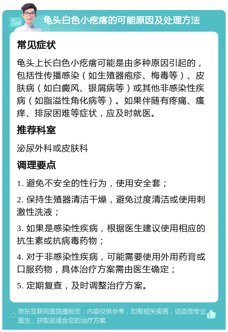 龟头白色小疙瘩的可能原因及处理方法 常见症状 龟头上长白色小疙瘩可能是由多种原因引起的，包括性传播感染（如生殖器疱疹、梅毒等）、皮肤病（如白癜风、银屑病等）或其他非感染性疾病（如脂溢性角化病等）。如果伴随有疼痛、瘙痒、排尿困难等症状，应及时就医。 推荐科室 泌尿外科或皮肤科 调理要点 1. 避免不安全的性行为，使用安全套； 2. 保持生殖器清洁干燥，避免过度清洁或使用刺激性洗液； 3. 如果是感染性疾病，根据医生建议使用相应的抗生素或抗病毒药物； 4. 对于非感染性疾病，可能需要使用外用药膏或口服药物，具体治疗方案需由医生确定； 5. 定期复查，及时调整治疗方案。