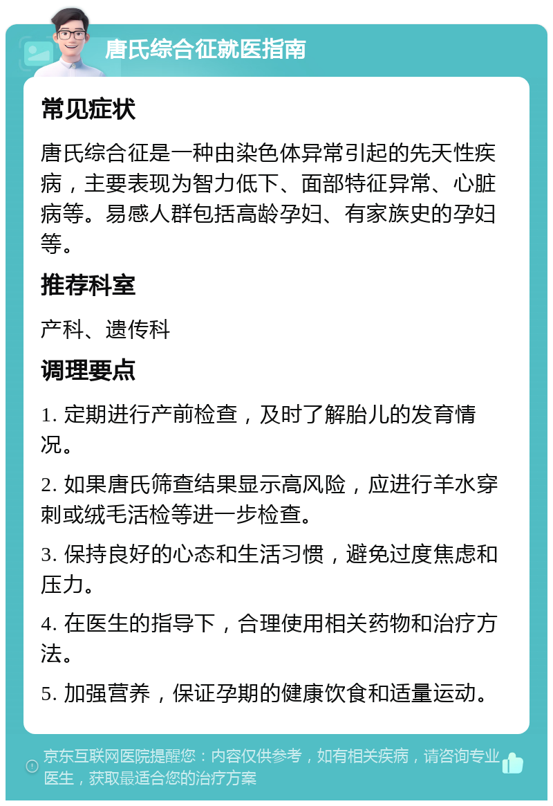 唐氏综合征就医指南 常见症状 唐氏综合征是一种由染色体异常引起的先天性疾病，主要表现为智力低下、面部特征异常、心脏病等。易感人群包括高龄孕妇、有家族史的孕妇等。 推荐科室 产科、遗传科 调理要点 1. 定期进行产前检查，及时了解胎儿的发育情况。 2. 如果唐氏筛查结果显示高风险，应进行羊水穿刺或绒毛活检等进一步检查。 3. 保持良好的心态和生活习惯，避免过度焦虑和压力。 4. 在医生的指导下，合理使用相关药物和治疗方法。 5. 加强营养，保证孕期的健康饮食和适量运动。