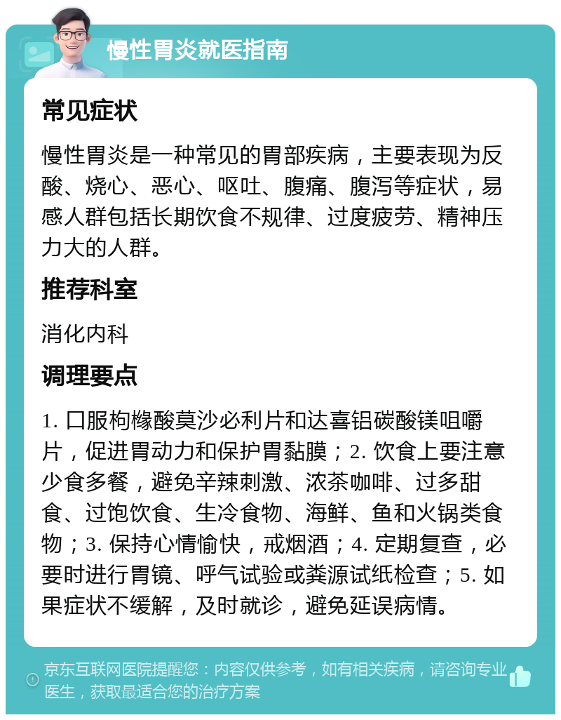 慢性胃炎就医指南 常见症状 慢性胃炎是一种常见的胃部疾病，主要表现为反酸、烧心、恶心、呕吐、腹痛、腹泻等症状，易感人群包括长期饮食不规律、过度疲劳、精神压力大的人群。 推荐科室 消化内科 调理要点 1. 口服枸橼酸莫沙必利片和达喜铝碳酸镁咀嚼片，促进胃动力和保护胃黏膜；2. 饮食上要注意少食多餐，避免辛辣刺激、浓茶咖啡、过多甜食、过饱饮食、生冷食物、海鲜、鱼和火锅类食物；3. 保持心情愉快，戒烟酒；4. 定期复查，必要时进行胃镜、呼气试验或粪源试纸检查；5. 如果症状不缓解，及时就诊，避免延误病情。