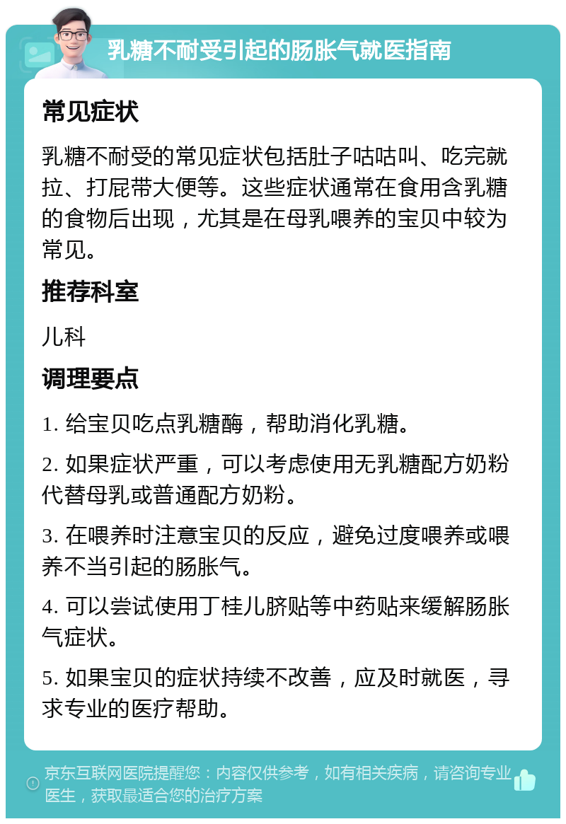 乳糖不耐受引起的肠胀气就医指南 常见症状 乳糖不耐受的常见症状包括肚子咕咕叫、吃完就拉、打屁带大便等。这些症状通常在食用含乳糖的食物后出现，尤其是在母乳喂养的宝贝中较为常见。 推荐科室 儿科 调理要点 1. 给宝贝吃点乳糖酶，帮助消化乳糖。 2. 如果症状严重，可以考虑使用无乳糖配方奶粉代替母乳或普通配方奶粉。 3. 在喂养时注意宝贝的反应，避免过度喂养或喂养不当引起的肠胀气。 4. 可以尝试使用丁桂儿脐贴等中药贴来缓解肠胀气症状。 5. 如果宝贝的症状持续不改善，应及时就医，寻求专业的医疗帮助。