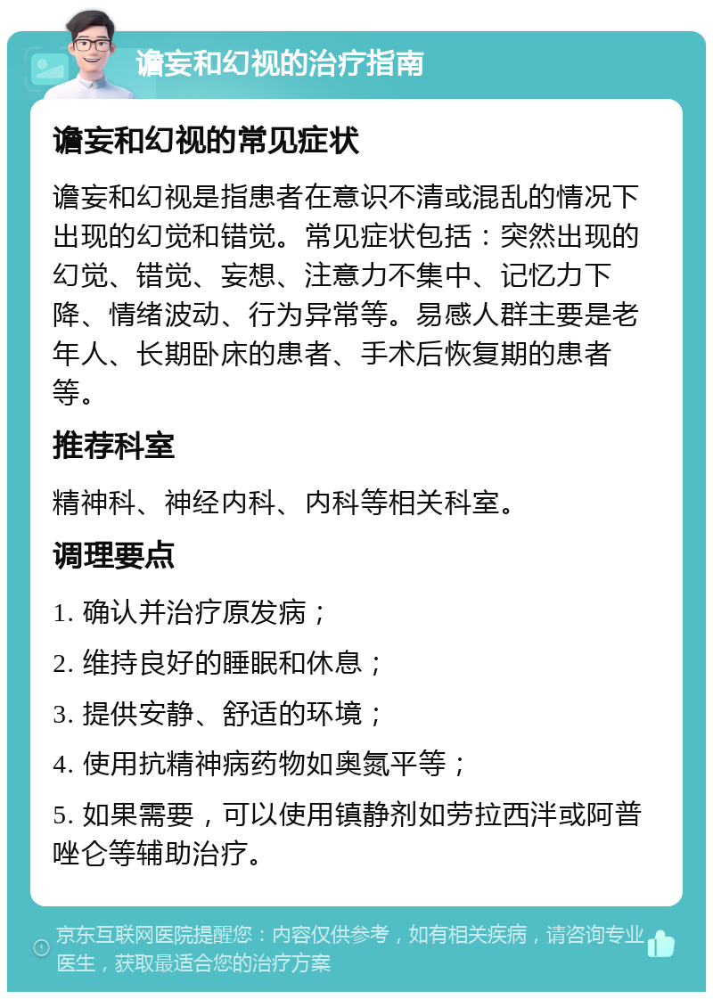 谵妄和幻视的治疗指南 谵妄和幻视的常见症状 谵妄和幻视是指患者在意识不清或混乱的情况下出现的幻觉和错觉。常见症状包括：突然出现的幻觉、错觉、妄想、注意力不集中、记忆力下降、情绪波动、行为异常等。易感人群主要是老年人、长期卧床的患者、手术后恢复期的患者等。 推荐科室 精神科、神经内科、内科等相关科室。 调理要点 1. 确认并治疗原发病； 2. 维持良好的睡眠和休息； 3. 提供安静、舒适的环境； 4. 使用抗精神病药物如奥氮平等； 5. 如果需要，可以使用镇静剂如劳拉西泮或阿普唑仑等辅助治疗。