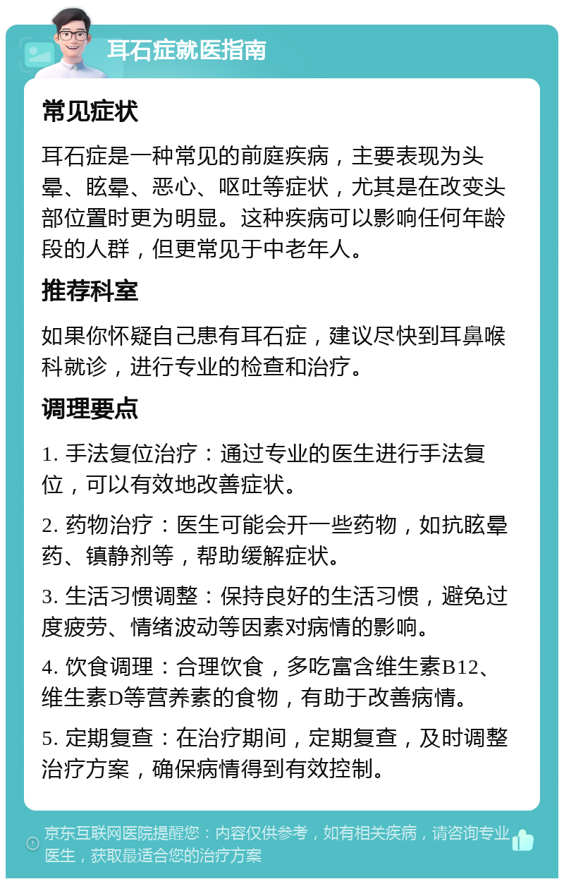 耳石症就医指南 常见症状 耳石症是一种常见的前庭疾病，主要表现为头晕、眩晕、恶心、呕吐等症状，尤其是在改变头部位置时更为明显。这种疾病可以影响任何年龄段的人群，但更常见于中老年人。 推荐科室 如果你怀疑自己患有耳石症，建议尽快到耳鼻喉科就诊，进行专业的检查和治疗。 调理要点 1. 手法复位治疗：通过专业的医生进行手法复位，可以有效地改善症状。 2. 药物治疗：医生可能会开一些药物，如抗眩晕药、镇静剂等，帮助缓解症状。 3. 生活习惯调整：保持良好的生活习惯，避免过度疲劳、情绪波动等因素对病情的影响。 4. 饮食调理：合理饮食，多吃富含维生素B12、维生素D等营养素的食物，有助于改善病情。 5. 定期复查：在治疗期间，定期复查，及时调整治疗方案，确保病情得到有效控制。