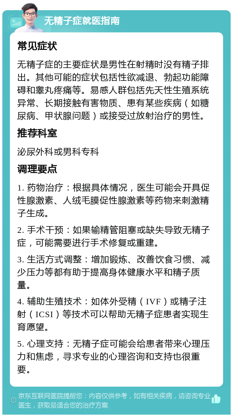 无精子症就医指南 常见症状 无精子症的主要症状是男性在射精时没有精子排出。其他可能的症状包括性欲减退、勃起功能障碍和睾丸疼痛等。易感人群包括先天性生殖系统异常、长期接触有害物质、患有某些疾病（如糖尿病、甲状腺问题）或接受过放射治疗的男性。 推荐科室 泌尿外科或男科专科 调理要点 1. 药物治疗：根据具体情况，医生可能会开具促性腺激素、人绒毛膜促性腺激素等药物来刺激精子生成。 2. 手术干预：如果输精管阻塞或缺失导致无精子症，可能需要进行手术修复或重建。 3. 生活方式调整：增加锻炼、改善饮食习惯、减少压力等都有助于提高身体健康水平和精子质量。 4. 辅助生殖技术：如体外受精（IVF）或精子注射（ICSI）等技术可以帮助无精子症患者实现生育愿望。 5. 心理支持：无精子症可能会给患者带来心理压力和焦虑，寻求专业的心理咨询和支持也很重要。