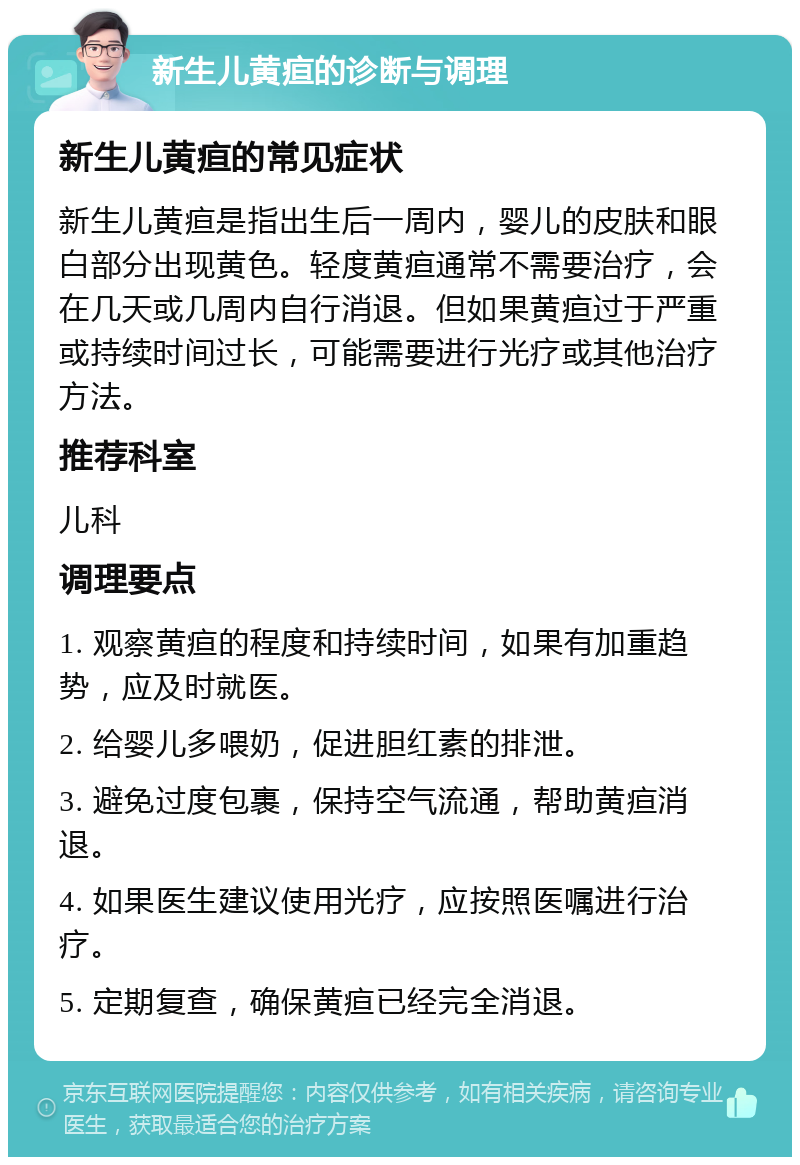 新生儿黄疸的诊断与调理 新生儿黄疸的常见症状 新生儿黄疸是指出生后一周内，婴儿的皮肤和眼白部分出现黄色。轻度黄疸通常不需要治疗，会在几天或几周内自行消退。但如果黄疸过于严重或持续时间过长，可能需要进行光疗或其他治疗方法。 推荐科室 儿科 调理要点 1. 观察黄疸的程度和持续时间，如果有加重趋势，应及时就医。 2. 给婴儿多喂奶，促进胆红素的排泄。 3. 避免过度包裹，保持空气流通，帮助黄疸消退。 4. 如果医生建议使用光疗，应按照医嘱进行治疗。 5. 定期复查，确保黄疸已经完全消退。