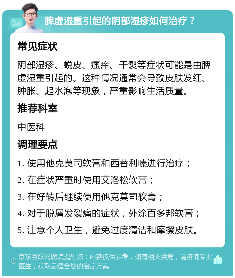 脾虚湿重引起的阴部湿疹如何治疗？ 常见症状 阴部湿疹、蜕皮、瘙痒、干裂等症状可能是由脾虚湿重引起的。这种情况通常会导致皮肤发红、肿胀、起水泡等现象，严重影响生活质量。 推荐科室 中医科 调理要点 1. 使用他克莫司软膏和西替利嗪进行治疗； 2. 在症状严重时使用艾洛松软膏； 3. 在好转后继续使用他克莫司软膏； 4. 对于脱屑发裂痛的症状，外涂百多邦软膏； 5. 注意个人卫生，避免过度清洁和摩擦皮肤。