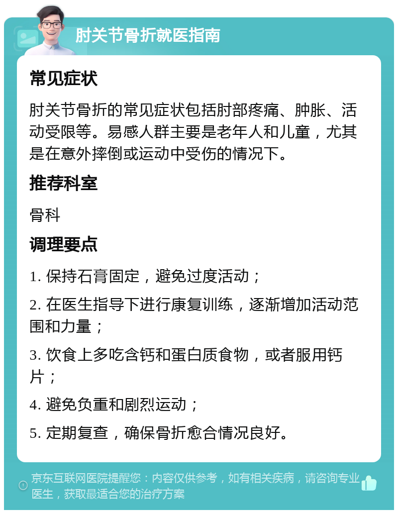 肘关节骨折就医指南 常见症状 肘关节骨折的常见症状包括肘部疼痛、肿胀、活动受限等。易感人群主要是老年人和儿童，尤其是在意外摔倒或运动中受伤的情况下。 推荐科室 骨科 调理要点 1. 保持石膏固定，避免过度活动； 2. 在医生指导下进行康复训练，逐渐增加活动范围和力量； 3. 饮食上多吃含钙和蛋白质食物，或者服用钙片； 4. 避免负重和剧烈运动； 5. 定期复查，确保骨折愈合情况良好。