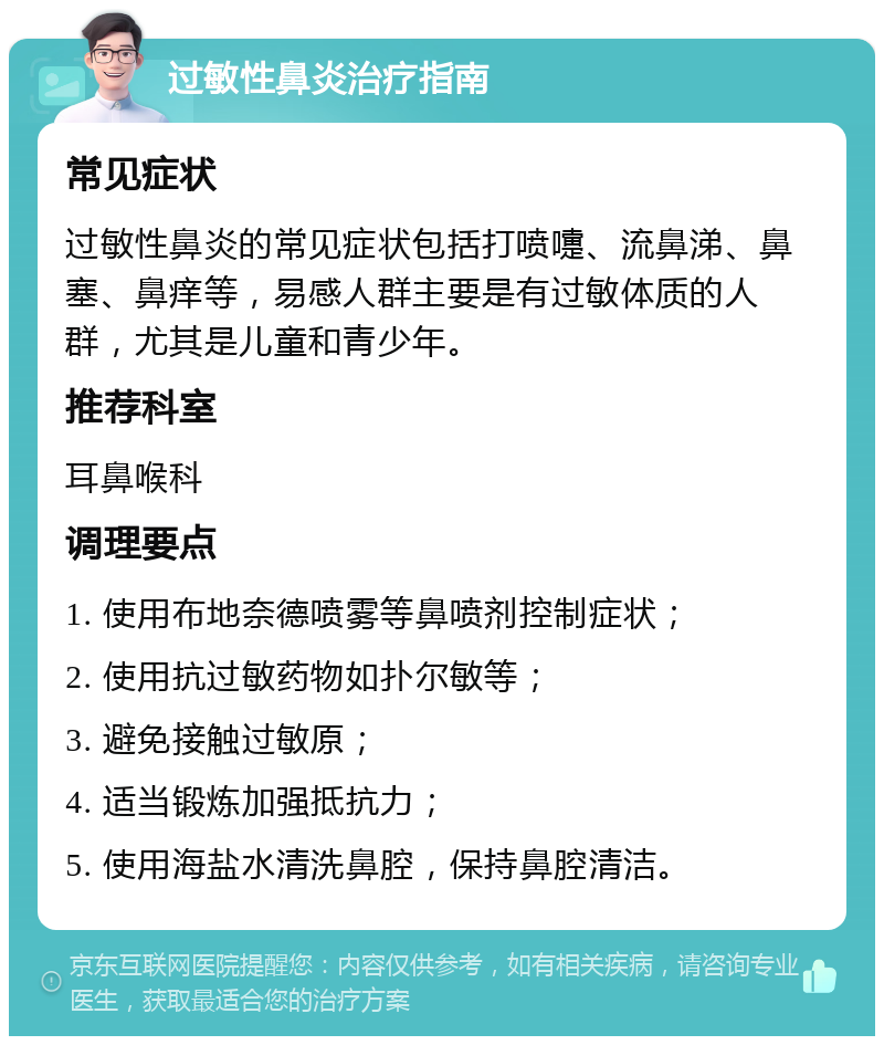 过敏性鼻炎治疗指南 常见症状 过敏性鼻炎的常见症状包括打喷嚏、流鼻涕、鼻塞、鼻痒等，易感人群主要是有过敏体质的人群，尤其是儿童和青少年。 推荐科室 耳鼻喉科 调理要点 1. 使用布地奈德喷雾等鼻喷剂控制症状； 2. 使用抗过敏药物如扑尔敏等； 3. 避免接触过敏原； 4. 适当锻炼加强抵抗力； 5. 使用海盐水清洗鼻腔，保持鼻腔清洁。