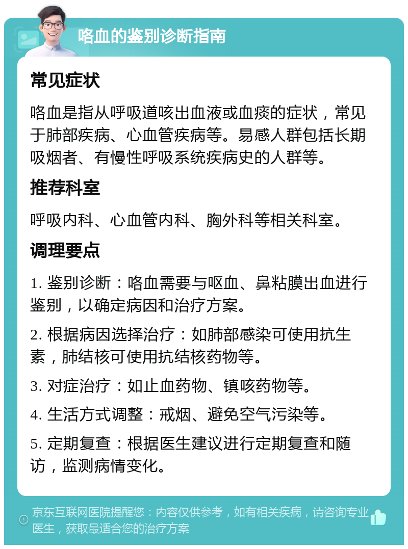 咯血的鉴别诊断指南 常见症状 咯血是指从呼吸道咳出血液或血痰的症状，常见于肺部疾病、心血管疾病等。易感人群包括长期吸烟者、有慢性呼吸系统疾病史的人群等。 推荐科室 呼吸内科、心血管内科、胸外科等相关科室。 调理要点 1. 鉴别诊断：咯血需要与呕血、鼻粘膜出血进行鉴别，以确定病因和治疗方案。 2. 根据病因选择治疗：如肺部感染可使用抗生素，肺结核可使用抗结核药物等。 3. 对症治疗：如止血药物、镇咳药物等。 4. 生活方式调整：戒烟、避免空气污染等。 5. 定期复查：根据医生建议进行定期复查和随访，监测病情变化。