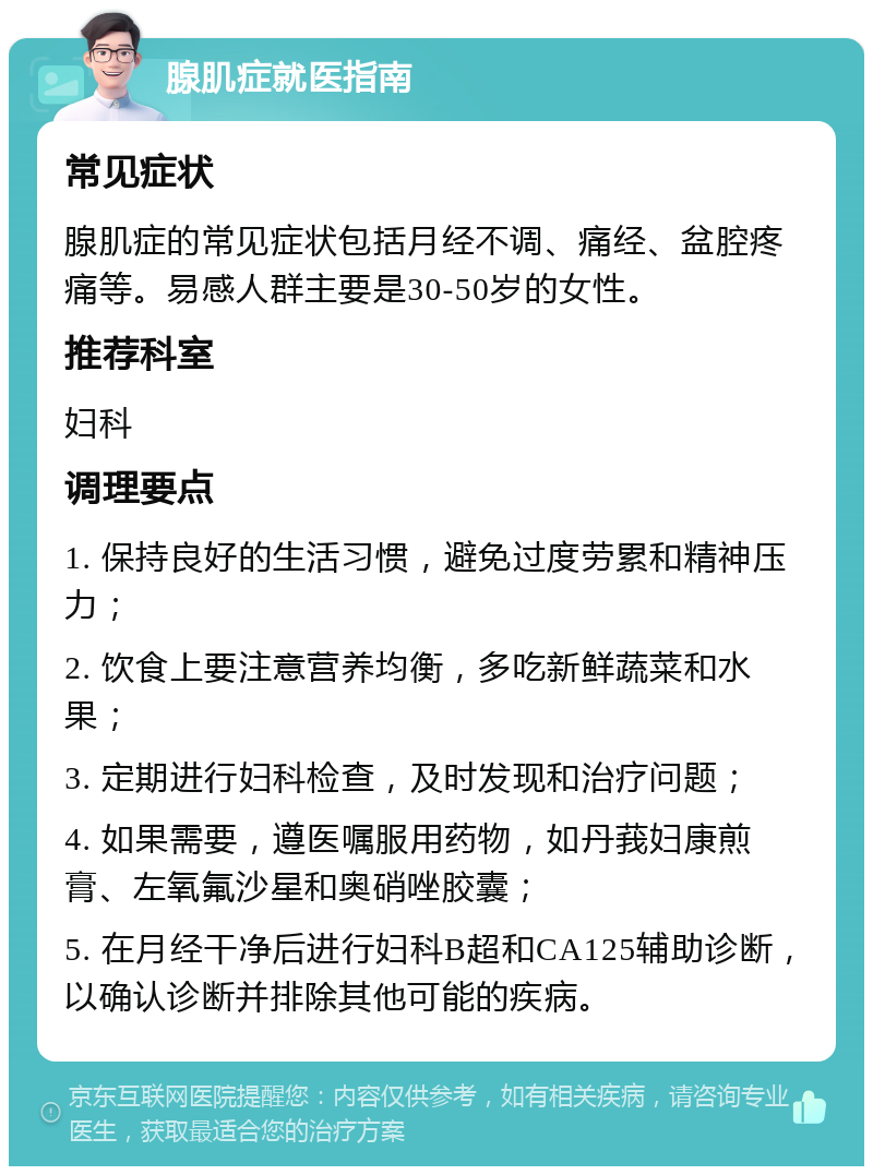 腺肌症就医指南 常见症状 腺肌症的常见症状包括月经不调、痛经、盆腔疼痛等。易感人群主要是30-50岁的女性。 推荐科室 妇科 调理要点 1. 保持良好的生活习惯，避免过度劳累和精神压力； 2. 饮食上要注意营养均衡，多吃新鲜蔬菜和水果； 3. 定期进行妇科检查，及时发现和治疗问题； 4. 如果需要，遵医嘱服用药物，如丹莪妇康煎膏、左氧氟沙星和奥硝唑胶囊； 5. 在月经干净后进行妇科B超和CA125辅助诊断，以确认诊断并排除其他可能的疾病。