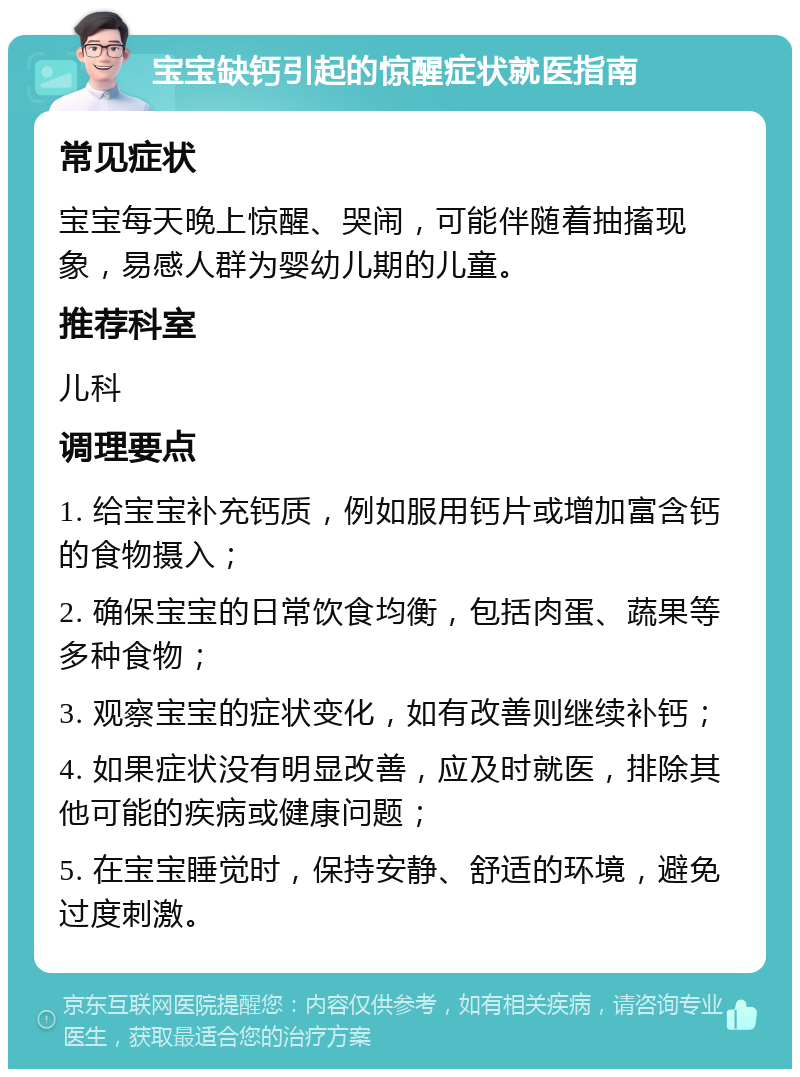 宝宝缺钙引起的惊醒症状就医指南 常见症状 宝宝每天晚上惊醒、哭闹，可能伴随着抽搐现象，易感人群为婴幼儿期的儿童。 推荐科室 儿科 调理要点 1. 给宝宝补充钙质，例如服用钙片或增加富含钙的食物摄入； 2. 确保宝宝的日常饮食均衡，包括肉蛋、蔬果等多种食物； 3. 观察宝宝的症状变化，如有改善则继续补钙； 4. 如果症状没有明显改善，应及时就医，排除其他可能的疾病或健康问题； 5. 在宝宝睡觉时，保持安静、舒适的环境，避免过度刺激。