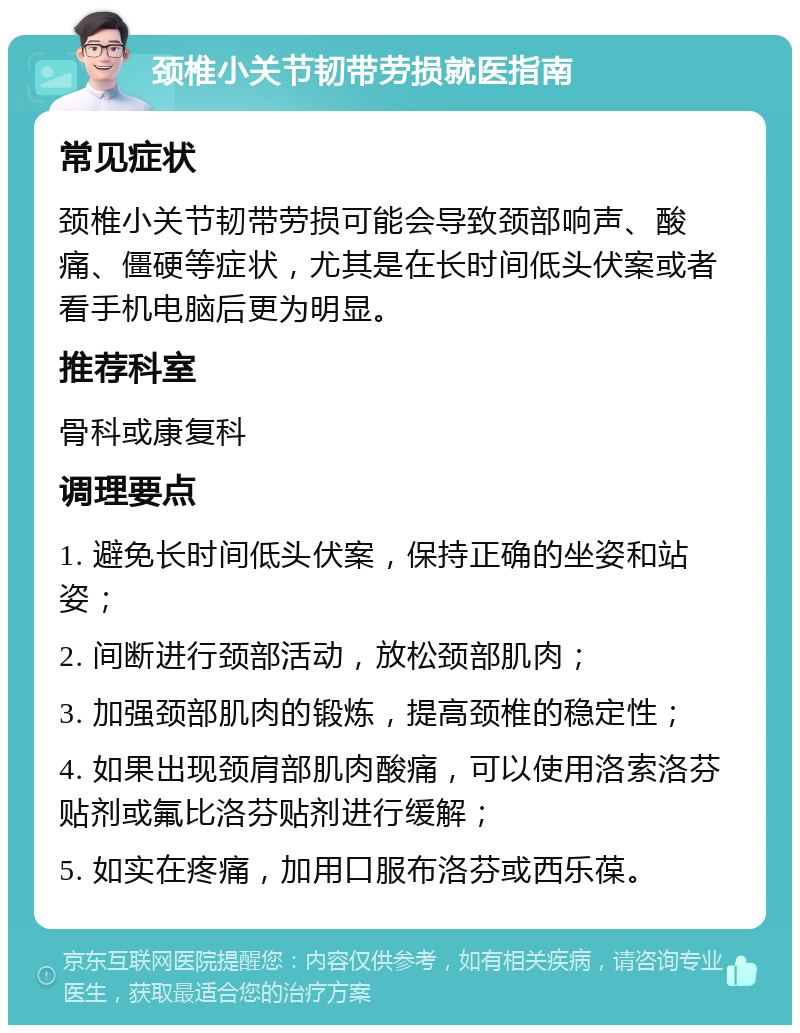 颈椎小关节韧带劳损就医指南 常见症状 颈椎小关节韧带劳损可能会导致颈部响声、酸痛、僵硬等症状，尤其是在长时间低头伏案或者看手机电脑后更为明显。 推荐科室 骨科或康复科 调理要点 1. 避免长时间低头伏案，保持正确的坐姿和站姿； 2. 间断进行颈部活动，放松颈部肌肉； 3. 加强颈部肌肉的锻炼，提高颈椎的稳定性； 4. 如果出现颈肩部肌肉酸痛，可以使用洛索洛芬贴剂或氟比洛芬贴剂进行缓解； 5. 如实在疼痛，加用口服布洛芬或西乐葆。