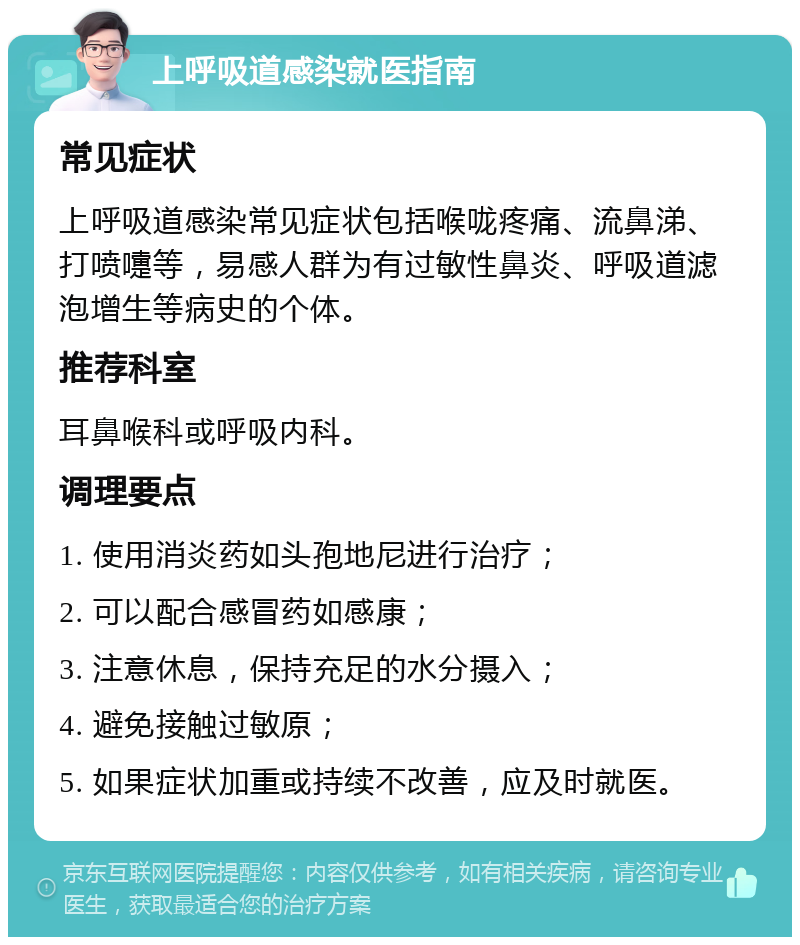 上呼吸道感染就医指南 常见症状 上呼吸道感染常见症状包括喉咙疼痛、流鼻涕、打喷嚏等，易感人群为有过敏性鼻炎、呼吸道滤泡增生等病史的个体。 推荐科室 耳鼻喉科或呼吸内科。 调理要点 1. 使用消炎药如头孢地尼进行治疗； 2. 可以配合感冒药如感康； 3. 注意休息，保持充足的水分摄入； 4. 避免接触过敏原； 5. 如果症状加重或持续不改善，应及时就医。