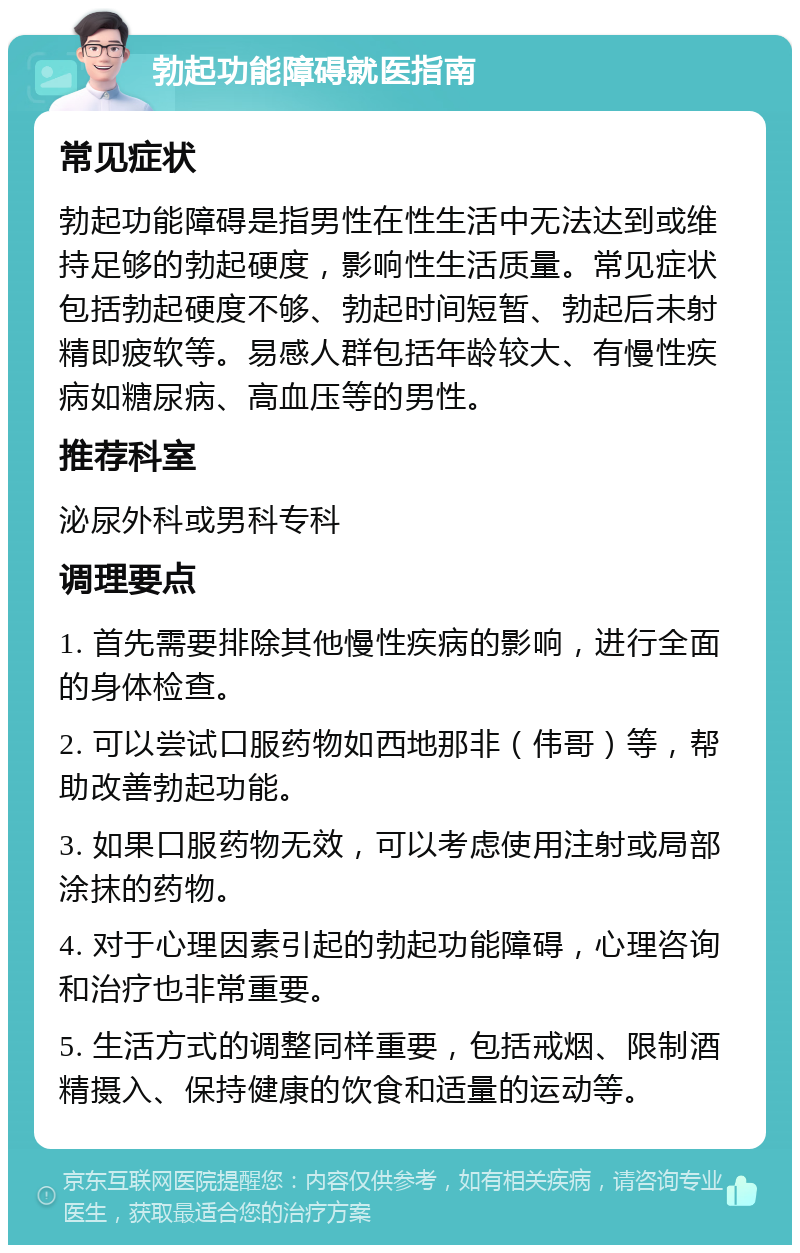 勃起功能障碍就医指南 常见症状 勃起功能障碍是指男性在性生活中无法达到或维持足够的勃起硬度，影响性生活质量。常见症状包括勃起硬度不够、勃起时间短暂、勃起后未射精即疲软等。易感人群包括年龄较大、有慢性疾病如糖尿病、高血压等的男性。 推荐科室 泌尿外科或男科专科 调理要点 1. 首先需要排除其他慢性疾病的影响，进行全面的身体检查。 2. 可以尝试口服药物如西地那非（伟哥）等，帮助改善勃起功能。 3. 如果口服药物无效，可以考虑使用注射或局部涂抹的药物。 4. 对于心理因素引起的勃起功能障碍，心理咨询和治疗也非常重要。 5. 生活方式的调整同样重要，包括戒烟、限制酒精摄入、保持健康的饮食和适量的运动等。