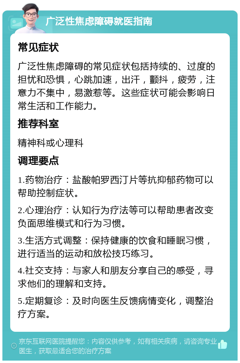 广泛性焦虑障碍就医指南 常见症状 广泛性焦虑障碍的常见症状包括持续的、过度的担忧和恐惧，心跳加速，出汗，颤抖，疲劳，注意力不集中，易激惹等。这些症状可能会影响日常生活和工作能力。 推荐科室 精神科或心理科 调理要点 1.药物治疗：盐酸帕罗西汀片等抗抑郁药物可以帮助控制症状。 2.心理治疗：认知行为疗法等可以帮助患者改变负面思维模式和行为习惯。 3.生活方式调整：保持健康的饮食和睡眠习惯，进行适当的运动和放松技巧练习。 4.社交支持：与家人和朋友分享自己的感受，寻求他们的理解和支持。 5.定期复诊：及时向医生反馈病情变化，调整治疗方案。