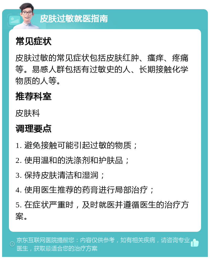 皮肤过敏就医指南 常见症状 皮肤过敏的常见症状包括皮肤红肿、瘙痒、疼痛等。易感人群包括有过敏史的人、长期接触化学物质的人等。 推荐科室 皮肤科 调理要点 1. 避免接触可能引起过敏的物质； 2. 使用温和的洗涤剂和护肤品； 3. 保持皮肤清洁和湿润； 4. 使用医生推荐的药膏进行局部治疗； 5. 在症状严重时，及时就医并遵循医生的治疗方案。