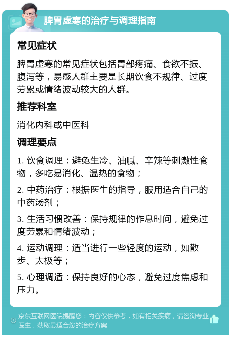 脾胃虚寒的治疗与调理指南 常见症状 脾胃虚寒的常见症状包括胃部疼痛、食欲不振、腹泻等，易感人群主要是长期饮食不规律、过度劳累或情绪波动较大的人群。 推荐科室 消化内科或中医科 调理要点 1. 饮食调理：避免生冷、油腻、辛辣等刺激性食物，多吃易消化、温热的食物； 2. 中药治疗：根据医生的指导，服用适合自己的中药汤剂； 3. 生活习惯改善：保持规律的作息时间，避免过度劳累和情绪波动； 4. 运动调理：适当进行一些轻度的运动，如散步、太极等； 5. 心理调适：保持良好的心态，避免过度焦虑和压力。