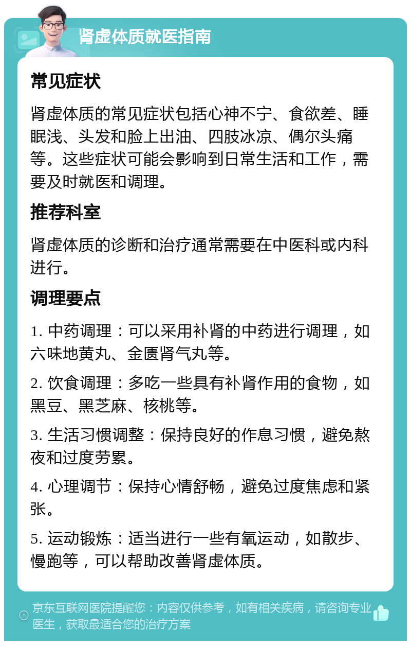 肾虚体质就医指南 常见症状 肾虚体质的常见症状包括心神不宁、食欲差、睡眠浅、头发和脸上出油、四肢冰凉、偶尔头痛等。这些症状可能会影响到日常生活和工作，需要及时就医和调理。 推荐科室 肾虚体质的诊断和治疗通常需要在中医科或内科进行。 调理要点 1. 中药调理：可以采用补肾的中药进行调理，如六味地黄丸、金匮肾气丸等。 2. 饮食调理：多吃一些具有补肾作用的食物，如黑豆、黑芝麻、核桃等。 3. 生活习惯调整：保持良好的作息习惯，避免熬夜和过度劳累。 4. 心理调节：保持心情舒畅，避免过度焦虑和紧张。 5. 运动锻炼：适当进行一些有氧运动，如散步、慢跑等，可以帮助改善肾虚体质。