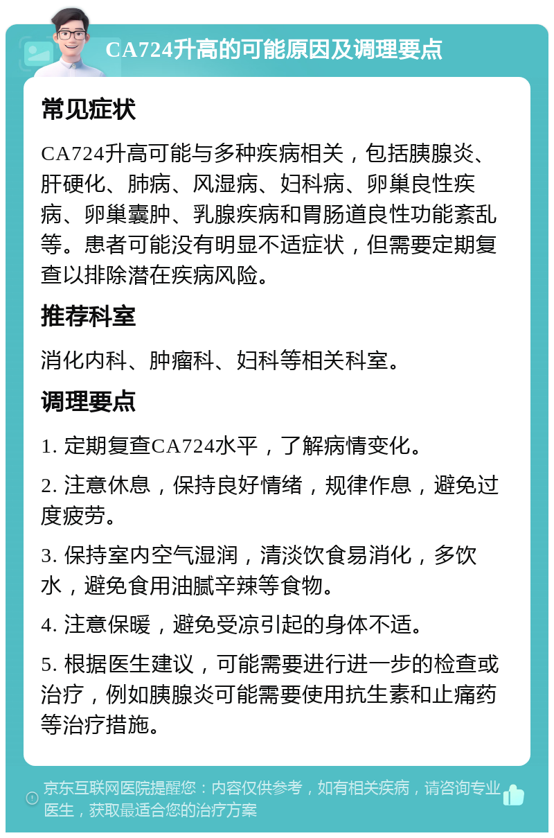 CA724升高的可能原因及调理要点 常见症状 CA724升高可能与多种疾病相关，包括胰腺炎、肝硬化、肺病、风湿病、妇科病、卵巢良性疾病、卵巢囊肿、乳腺疾病和胃肠道良性功能紊乱等。患者可能没有明显不适症状，但需要定期复查以排除潜在疾病风险。 推荐科室 消化内科、肿瘤科、妇科等相关科室。 调理要点 1. 定期复查CA724水平，了解病情变化。 2. 注意休息，保持良好情绪，规律作息，避免过度疲劳。 3. 保持室内空气湿润，清淡饮食易消化，多饮水，避免食用油腻辛辣等食物。 4. 注意保暖，避免受凉引起的身体不适。 5. 根据医生建议，可能需要进行进一步的检查或治疗，例如胰腺炎可能需要使用抗生素和止痛药等治疗措施。