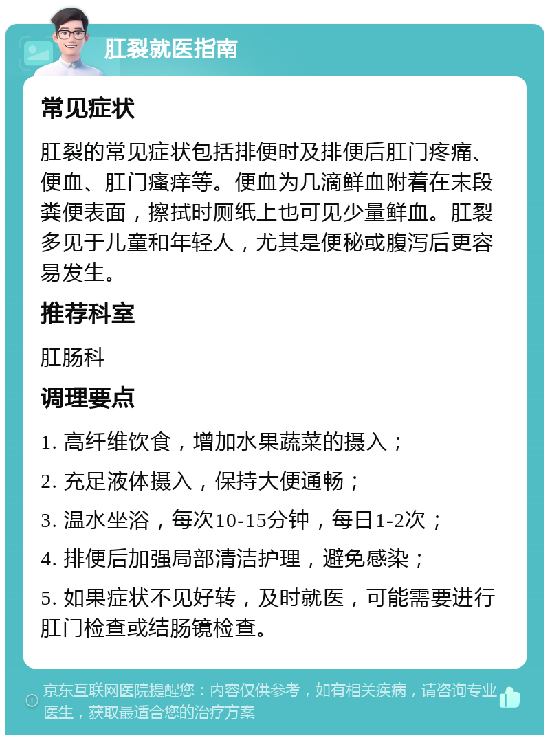 肛裂就医指南 常见症状 肛裂的常见症状包括排便时及排便后肛门疼痛、便血、肛门瘙痒等。便血为几滴鲜血附着在末段粪便表面，擦拭时厕纸上也可见少量鲜血。肛裂多见于儿童和年轻人，尤其是便秘或腹泻后更容易发生。 推荐科室 肛肠科 调理要点 1. 高纤维饮食，增加水果蔬菜的摄入； 2. 充足液体摄入，保持大便通畅； 3. 温水坐浴，每次10-15分钟，每日1-2次； 4. 排便后加强局部清洁护理，避免感染； 5. 如果症状不见好转，及时就医，可能需要进行肛门检查或结肠镜检查。