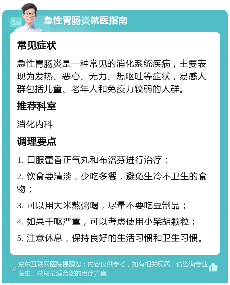 急性胃肠炎就医指南 常见症状 急性胃肠炎是一种常见的消化系统疾病，主要表现为发热、恶心、无力、想呕吐等症状，易感人群包括儿童、老年人和免疫力较弱的人群。 推荐科室 消化内科 调理要点 1. 口服藿香正气丸和布洛芬进行治疗； 2. 饮食要清淡，少吃多餐，避免生冷不卫生的食物； 3. 可以用大米熬粥喝，尽量不要吃豆制品； 4. 如果干呕严重，可以考虑使用小柴胡颗粒； 5. 注意休息，保持良好的生活习惯和卫生习惯。