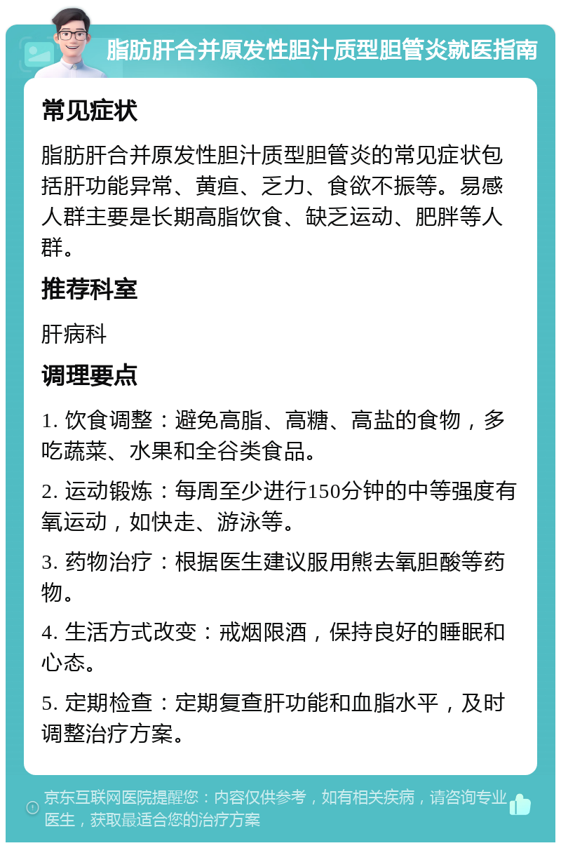 脂肪肝合并原发性胆汁质型胆管炎就医指南 常见症状 脂肪肝合并原发性胆汁质型胆管炎的常见症状包括肝功能异常、黄疸、乏力、食欲不振等。易感人群主要是长期高脂饮食、缺乏运动、肥胖等人群。 推荐科室 肝病科 调理要点 1. 饮食调整：避免高脂、高糖、高盐的食物，多吃蔬菜、水果和全谷类食品。 2. 运动锻炼：每周至少进行150分钟的中等强度有氧运动，如快走、游泳等。 3. 药物治疗：根据医生建议服用熊去氧胆酸等药物。 4. 生活方式改变：戒烟限酒，保持良好的睡眠和心态。 5. 定期检查：定期复查肝功能和血脂水平，及时调整治疗方案。