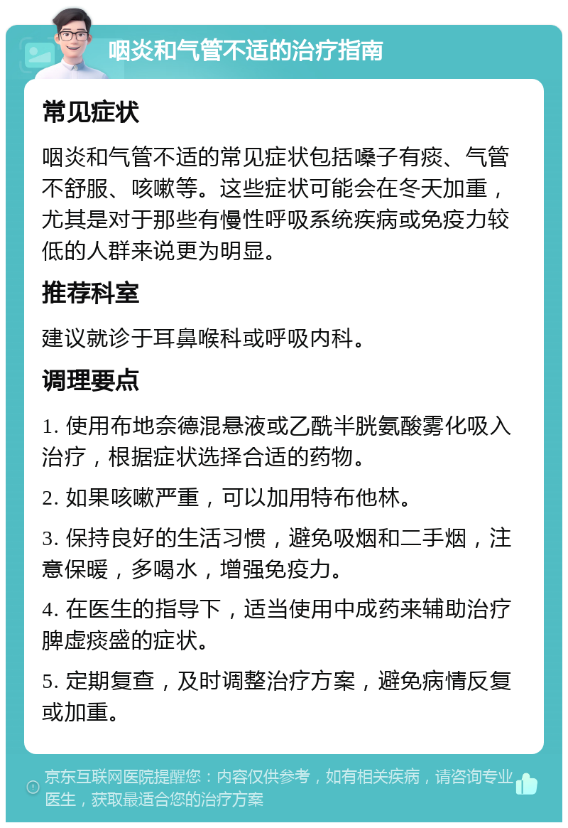 咽炎和气管不适的治疗指南 常见症状 咽炎和气管不适的常见症状包括嗓子有痰、气管不舒服、咳嗽等。这些症状可能会在冬天加重，尤其是对于那些有慢性呼吸系统疾病或免疫力较低的人群来说更为明显。 推荐科室 建议就诊于耳鼻喉科或呼吸内科。 调理要点 1. 使用布地奈德混悬液或乙酰半胱氨酸雾化吸入治疗，根据症状选择合适的药物。 2. 如果咳嗽严重，可以加用特布他林。 3. 保持良好的生活习惯，避免吸烟和二手烟，注意保暖，多喝水，增强免疫力。 4. 在医生的指导下，适当使用中成药来辅助治疗脾虚痰盛的症状。 5. 定期复查，及时调整治疗方案，避免病情反复或加重。