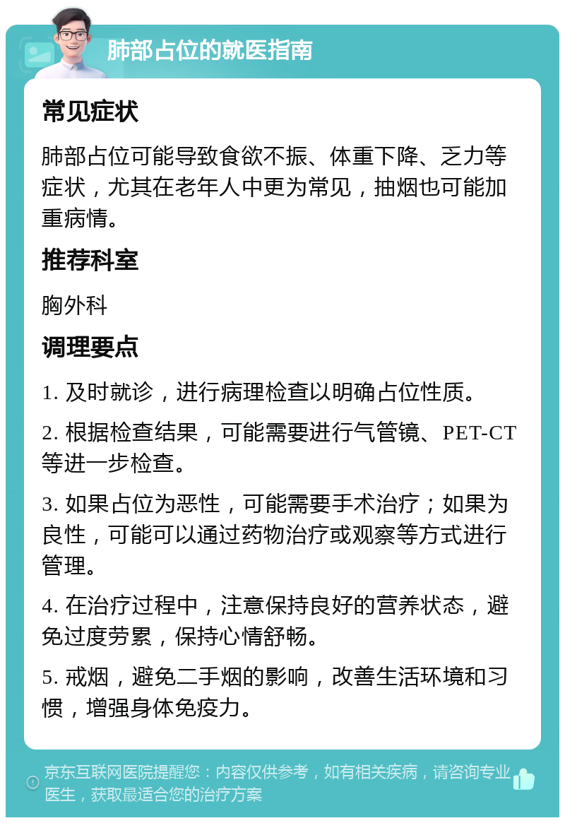 肺部占位的就医指南 常见症状 肺部占位可能导致食欲不振、体重下降、乏力等症状，尤其在老年人中更为常见，抽烟也可能加重病情。 推荐科室 胸外科 调理要点 1. 及时就诊，进行病理检查以明确占位性质。 2. 根据检查结果，可能需要进行气管镜、PET-CT等进一步检查。 3. 如果占位为恶性，可能需要手术治疗；如果为良性，可能可以通过药物治疗或观察等方式进行管理。 4. 在治疗过程中，注意保持良好的营养状态，避免过度劳累，保持心情舒畅。 5. 戒烟，避免二手烟的影响，改善生活环境和习惯，增强身体免疫力。