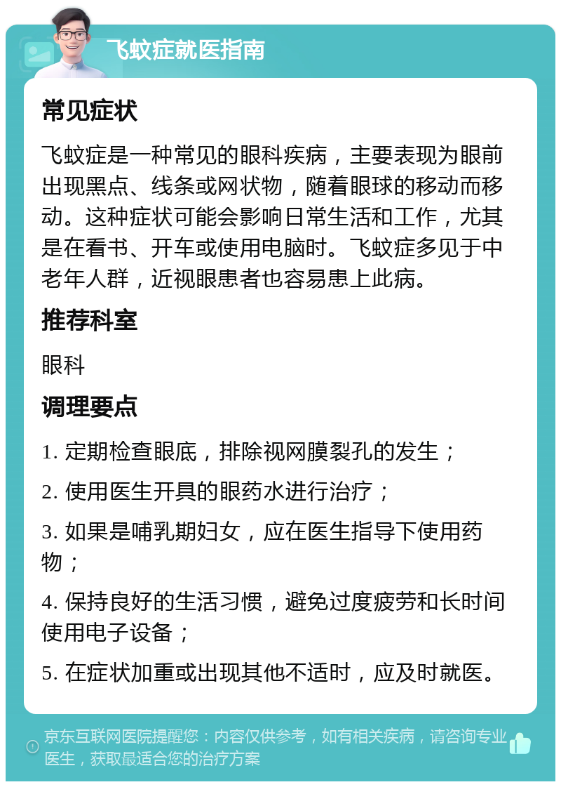 飞蚊症就医指南 常见症状 飞蚊症是一种常见的眼科疾病，主要表现为眼前出现黑点、线条或网状物，随着眼球的移动而移动。这种症状可能会影响日常生活和工作，尤其是在看书、开车或使用电脑时。飞蚊症多见于中老年人群，近视眼患者也容易患上此病。 推荐科室 眼科 调理要点 1. 定期检查眼底，排除视网膜裂孔的发生； 2. 使用医生开具的眼药水进行治疗； 3. 如果是哺乳期妇女，应在医生指导下使用药物； 4. 保持良好的生活习惯，避免过度疲劳和长时间使用电子设备； 5. 在症状加重或出现其他不适时，应及时就医。