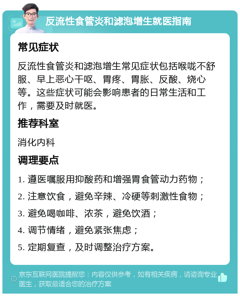 反流性食管炎和滤泡增生就医指南 常见症状 反流性食管炎和滤泡增生常见症状包括喉咙不舒服、早上恶心干呕、胃疼、胃胀、反酸、烧心等。这些症状可能会影响患者的日常生活和工作，需要及时就医。 推荐科室 消化内科 调理要点 1. 遵医嘱服用抑酸药和增强胃食管动力药物； 2. 注意饮食，避免辛辣、冷硬等刺激性食物； 3. 避免喝咖啡、浓茶，避免饮酒； 4. 调节情绪，避免紧张焦虑； 5. 定期复查，及时调整治疗方案。