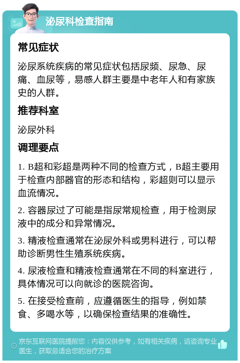 泌尿科检查指南 常见症状 泌尿系统疾病的常见症状包括尿频、尿急、尿痛、血尿等，易感人群主要是中老年人和有家族史的人群。 推荐科室 泌尿外科 调理要点 1. B超和彩超是两种不同的检查方式，B超主要用于检查内部器官的形态和结构，彩超则可以显示血流情况。 2. 容器尿过了可能是指尿常规检查，用于检测尿液中的成分和异常情况。 3. 精液检查通常在泌尿外科或男科进行，可以帮助诊断男性生殖系统疾病。 4. 尿液检查和精液检查通常在不同的科室进行，具体情况可以向就诊的医院咨询。 5. 在接受检查前，应遵循医生的指导，例如禁食、多喝水等，以确保检查结果的准确性。