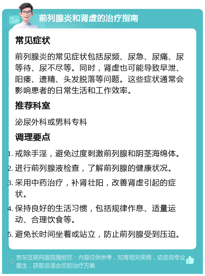 前列腺炎和肾虚的治疗指南 常见症状 前列腺炎的常见症状包括尿频、尿急、尿痛、尿等待、尿不尽等。同时，肾虚也可能导致早泄、阳痿、遗精、头发脱落等问题。这些症状通常会影响患者的日常生活和工作效率。 推荐科室 泌尿外科或男科专科 调理要点 戒除手淫，避免过度刺激前列腺和阴茎海绵体。 进行前列腺液检查，了解前列腺的健康状况。 采用中药治疗，补肾壮阳，改善肾虚引起的症状。 保持良好的生活习惯，包括规律作息、适量运动、合理饮食等。 避免长时间坐着或站立，防止前列腺受到压迫。