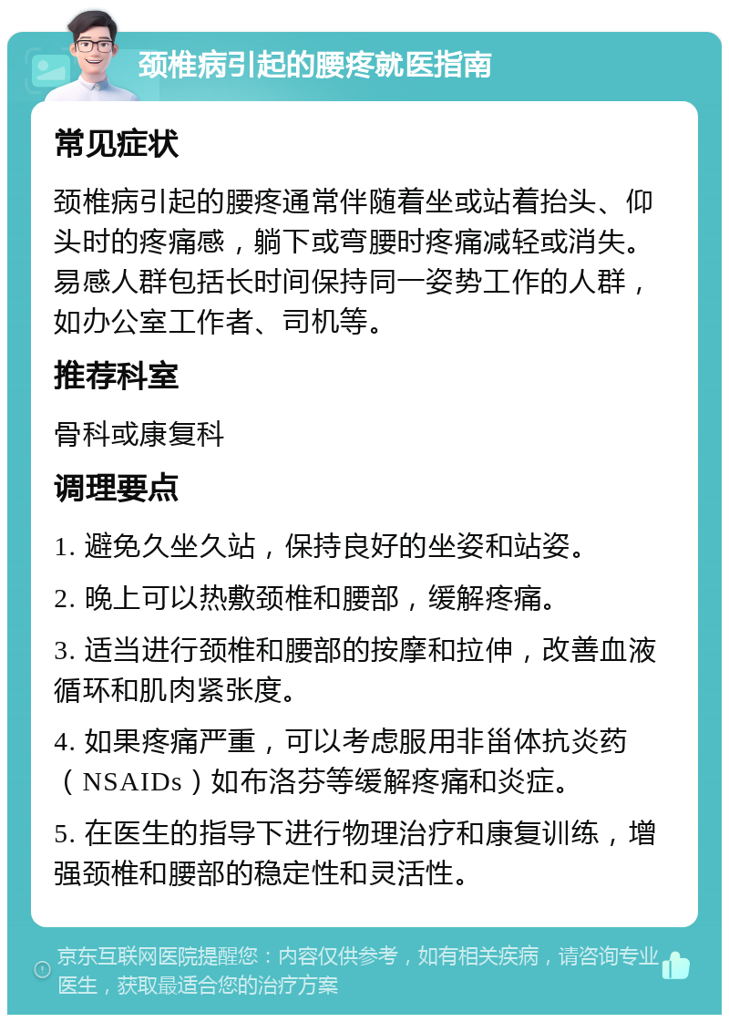 颈椎病引起的腰疼就医指南 常见症状 颈椎病引起的腰疼通常伴随着坐或站着抬头、仰头时的疼痛感，躺下或弯腰时疼痛减轻或消失。易感人群包括长时间保持同一姿势工作的人群，如办公室工作者、司机等。 推荐科室 骨科或康复科 调理要点 1. 避免久坐久站，保持良好的坐姿和站姿。 2. 晚上可以热敷颈椎和腰部，缓解疼痛。 3. 适当进行颈椎和腰部的按摩和拉伸，改善血液循环和肌肉紧张度。 4. 如果疼痛严重，可以考虑服用非甾体抗炎药（NSAIDs）如布洛芬等缓解疼痛和炎症。 5. 在医生的指导下进行物理治疗和康复训练，增强颈椎和腰部的稳定性和灵活性。