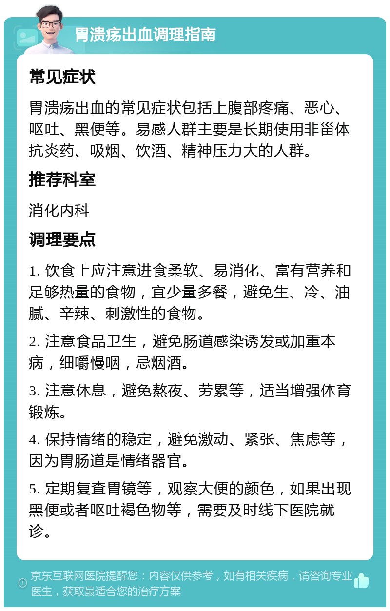 胃溃疡出血调理指南 常见症状 胃溃疡出血的常见症状包括上腹部疼痛、恶心、呕吐、黑便等。易感人群主要是长期使用非甾体抗炎药、吸烟、饮酒、精神压力大的人群。 推荐科室 消化内科 调理要点 1. 饮食上应注意进食柔软、易消化、富有营养和足够热量的食物，宜少量多餐，避免生、冷、油腻、辛辣、刺激性的食物。 2. 注意食品卫生，避免肠道感染诱发或加重本病，细嚼慢咽，忌烟酒。 3. 注意休息，避免熬夜、劳累等，适当增强体育锻炼。 4. 保持情绪的稳定，避免激动、紧张、焦虑等，因为胃肠道是情绪器官。 5. 定期复查胃镜等，观察大便的颜色，如果出现黑便或者呕吐褐色物等，需要及时线下医院就诊。