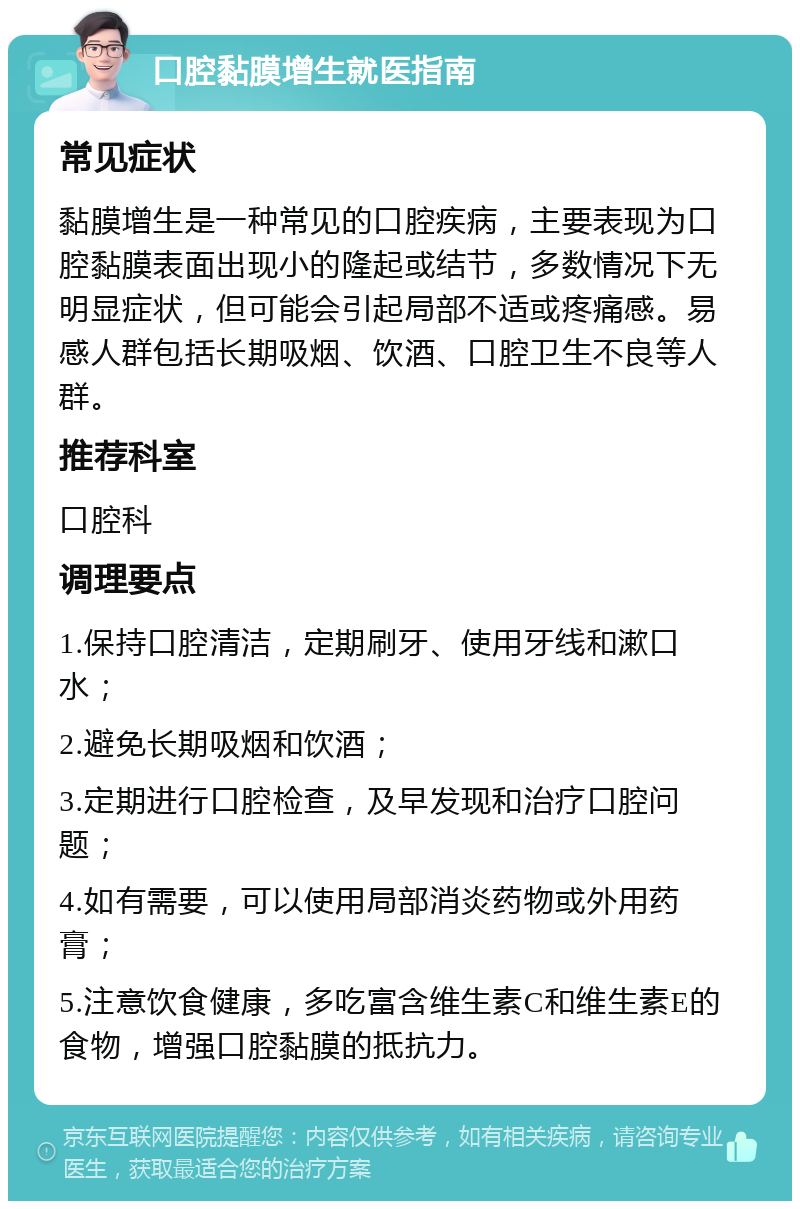 口腔黏膜增生就医指南 常见症状 黏膜增生是一种常见的口腔疾病，主要表现为口腔黏膜表面出现小的隆起或结节，多数情况下无明显症状，但可能会引起局部不适或疼痛感。易感人群包括长期吸烟、饮酒、口腔卫生不良等人群。 推荐科室 口腔科 调理要点 1.保持口腔清洁，定期刷牙、使用牙线和漱口水； 2.避免长期吸烟和饮酒； 3.定期进行口腔检查，及早发现和治疗口腔问题； 4.如有需要，可以使用局部消炎药物或外用药膏； 5.注意饮食健康，多吃富含维生素C和维生素E的食物，增强口腔黏膜的抵抗力。