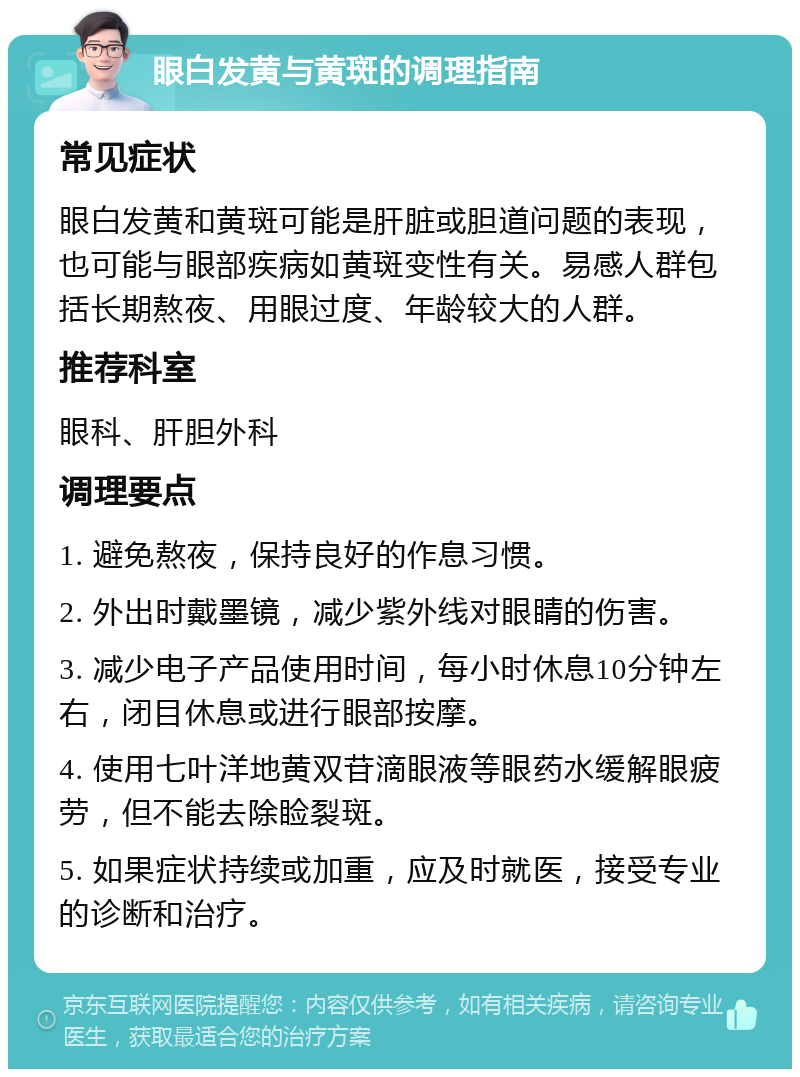 眼白发黄与黄斑的调理指南 常见症状 眼白发黄和黄斑可能是肝脏或胆道问题的表现，也可能与眼部疾病如黄斑变性有关。易感人群包括长期熬夜、用眼过度、年龄较大的人群。 推荐科室 眼科、肝胆外科 调理要点 1. 避免熬夜，保持良好的作息习惯。 2. 外出时戴墨镜，减少紫外线对眼睛的伤害。 3. 减少电子产品使用时间，每小时休息10分钟左右，闭目休息或进行眼部按摩。 4. 使用七叶洋地黄双苷滴眼液等眼药水缓解眼疲劳，但不能去除睑裂斑。 5. 如果症状持续或加重，应及时就医，接受专业的诊断和治疗。