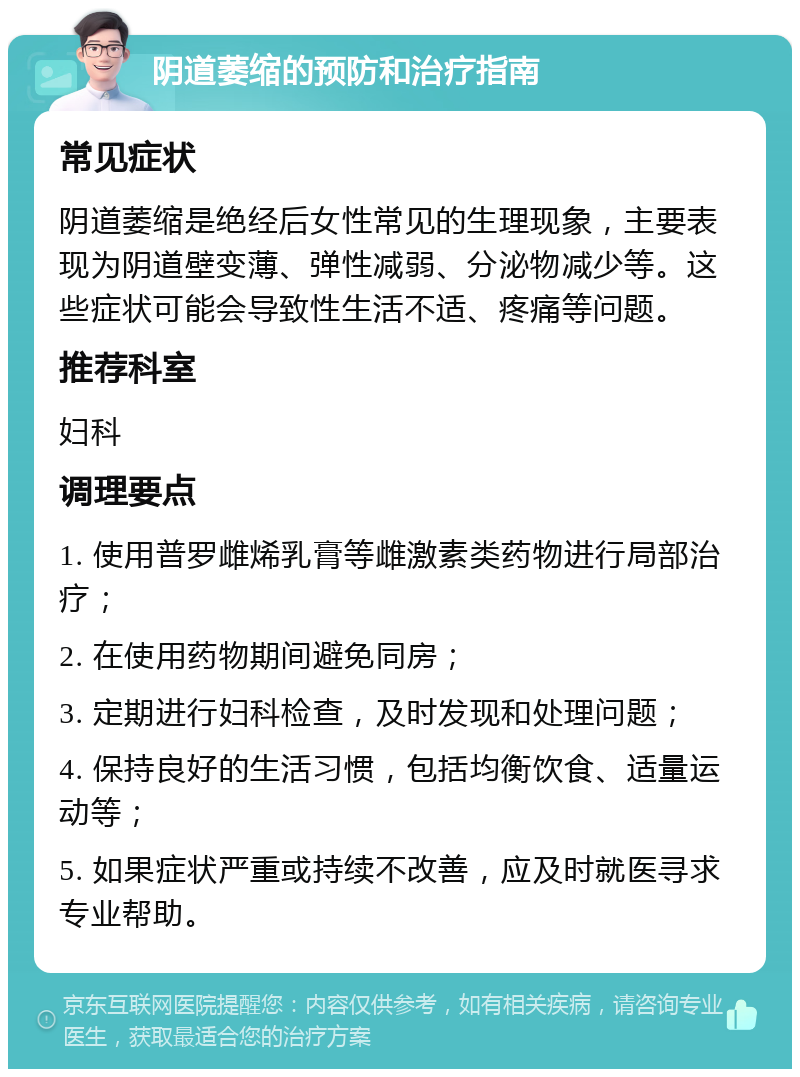 阴道萎缩的预防和治疗指南 常见症状 阴道萎缩是绝经后女性常见的生理现象，主要表现为阴道壁变薄、弹性减弱、分泌物减少等。这些症状可能会导致性生活不适、疼痛等问题。 推荐科室 妇科 调理要点 1. 使用普罗雌烯乳膏等雌激素类药物进行局部治疗； 2. 在使用药物期间避免同房； 3. 定期进行妇科检查，及时发现和处理问题； 4. 保持良好的生活习惯，包括均衡饮食、适量运动等； 5. 如果症状严重或持续不改善，应及时就医寻求专业帮助。