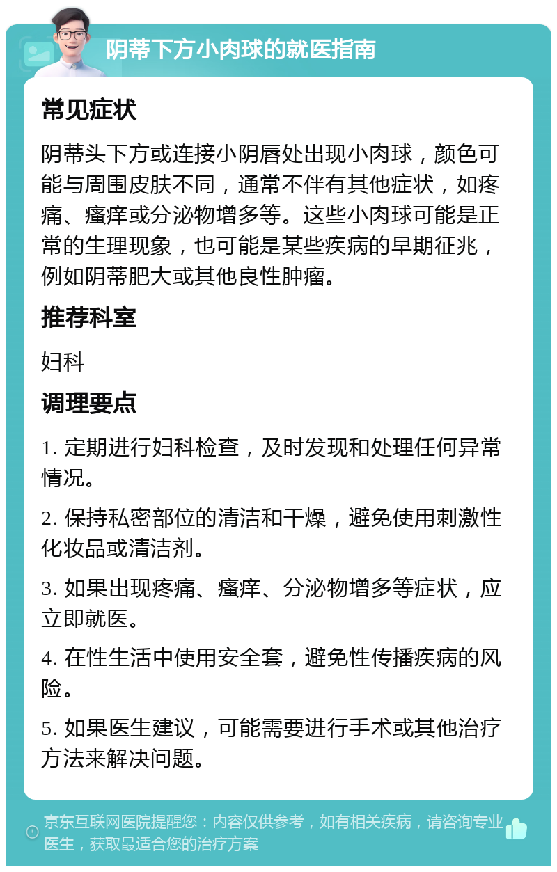 阴蒂下方小肉球的就医指南 常见症状 阴蒂头下方或连接小阴唇处出现小肉球，颜色可能与周围皮肤不同，通常不伴有其他症状，如疼痛、瘙痒或分泌物增多等。这些小肉球可能是正常的生理现象，也可能是某些疾病的早期征兆，例如阴蒂肥大或其他良性肿瘤。 推荐科室 妇科 调理要点 1. 定期进行妇科检查，及时发现和处理任何异常情况。 2. 保持私密部位的清洁和干燥，避免使用刺激性化妆品或清洁剂。 3. 如果出现疼痛、瘙痒、分泌物增多等症状，应立即就医。 4. 在性生活中使用安全套，避免性传播疾病的风险。 5. 如果医生建议，可能需要进行手术或其他治疗方法来解决问题。