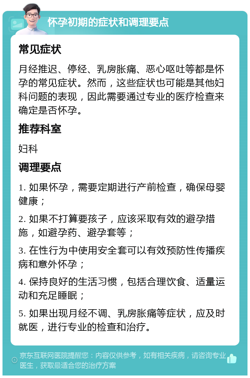 怀孕初期的症状和调理要点 常见症状 月经推迟、停经、乳房胀痛、恶心呕吐等都是怀孕的常见症状。然而，这些症状也可能是其他妇科问题的表现，因此需要通过专业的医疗检查来确定是否怀孕。 推荐科室 妇科 调理要点 1. 如果怀孕，需要定期进行产前检查，确保母婴健康； 2. 如果不打算要孩子，应该采取有效的避孕措施，如避孕药、避孕套等； 3. 在性行为中使用安全套可以有效预防性传播疾病和意外怀孕； 4. 保持良好的生活习惯，包括合理饮食、适量运动和充足睡眠； 5. 如果出现月经不调、乳房胀痛等症状，应及时就医，进行专业的检查和治疗。